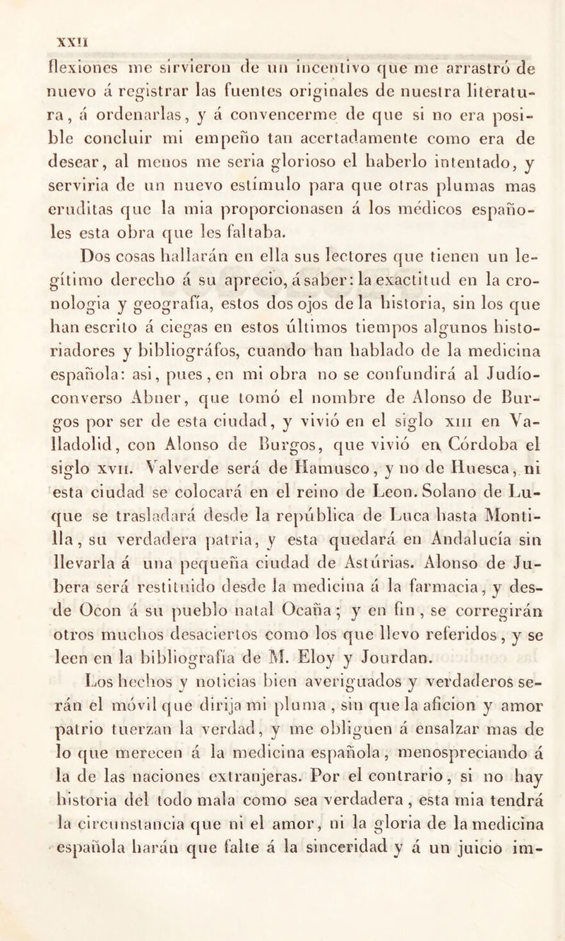 flexiones me sirvieron de un incentivo que me arrastró de nuevo á registrar las fuentes originales de nuestra literatu- ra, á ordenarlas, y á convencerme de que si no era posi- ble concluir mi empeño tan acertadamente como era de desear, al menos me seria glorioso el haberlo intentado, y serviría de un nuevo estímulo para que otras plumas mas eruditas que la mia proporcionasen á los médicos españo- les esta obra que les faltaba. Dos cosas hallarán en ella sus lectores que tienen un le- gítimo derecho á su aprecio, ásaber: la exactitud en la cro- nología y geografía, estos dos ojos déla historia, sin los que han escrito á ciegas en estos últimos tiempos algunos histo- riadores y bibliógrafos, cuando han hablado de la medicina española: asi, pues, en mi obra no se confundirá al Judío- converso Abner, que tomó el nombre de Alonso de Bur- gos por ser de esta ciudad, y vivió en el siglo xm en Va- lladolid, con Alonso de Burgos, que vivió en Córdoba el siglo xvii. Yalverde será de Mamuseo, y no de Muesca, ni esta ciudad se colocará en el reino de León. Solano de Lu- que se trasladará desde la república de Lúea hasta Monti- 11a, su verdadera patria, y esta quedará en Andalucía sin llevarla á una pequeña ciudad de Astúrias. Alonso de Ju- bera será restituido desde la medicina á la farmacia, y des- de Ücon á su pueblo natal Ocaña; y en fin , se corregirán otros muchos desaciertos como los que llevo referidos, y se leen en la bibliografía de M. Eloy y Jourdan. Los hechos v noticias bien averiguados y verdaderos se- rán el móvil que dirija mi pluma , sin que la afición y amor patrio tuerzan la verdad, y me obliguen á ensalzar mas de lo que merecen á la medicina española, menospreciando á la de las naciones extranjeras. Por el contrario, si no hay historia del todo mala como sea verdadera, esta mia tendrá la circunstancia que ni el amor, ni la gloria de la medicina española harán que falte á la sinceridad y á un juicio im-