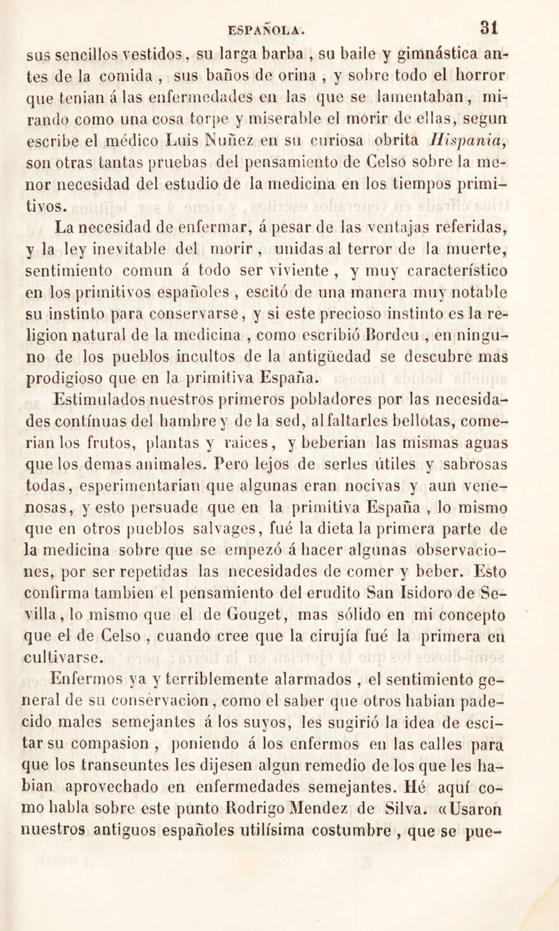 sus sencillos vestidos, su larga barba , su baile y gimnástica an- tes de la comida , sus baños de orina , y sobre todo el horror que tenían á las enfermedades en las que se lamentaban , mi- rando como una cosa torpe y miserable el morir de ellas, según escribe el médico Luis Nuílez en su curiosa obrita Ilispania, son otras tantas pruebas del pensamiento de Celso sobre la me- nor necesidad del estudio de la medicina en los tiempos primi- tivos. La necesidad de enfermar, á pesar de las ventajas referidas, y la ley inevitable del morir , unidas al terror de la muerte, sentimiento común á todo ser viviente , y muy característico en los primitivos españoles , escitó de una manera muy notable su instinto para conservarse, y si este precioso instinto es la re- ligión natural de la medicina , como escribió Bordcu , en ningu- no de los pueblos incultos de la antigüedad se descubre mas prodigioso que en la primitiva España. Estimulados nuestros primeros pobladores por las necesida- des continuas del hambre y déla sed, al faltarles bellotas, come- rían los frutos, plantas y raíces, y beberían las mismas aguas que los demas animales. Pero lejos de serles útiles y sabrosas todas, esperimentarian que algunas eran nocivas y aun vene- nosas, y esto persuade que en la primitiva España , lo mismo que en otros pueblos salvages, fué la dieta la primera parte de la medicina sobre que se empezó á hacer algunas observacio- nes, por ser repetidas las necesidades de comer y beber. Esto confirma también el pensamiento del erudito San Isidoro de Se- villa , lo mismo que el de Gouget, mas sólido en mi concepto que el de Celso , cuando cree que la cirujía fué la primera en cultivarse. Enfermos ya y terriblemente alarmados , el sentimiento ge- neral de su consérvacion, como el saber que otros habían pade- cido males semejantes á los suyos, les sugirió la idea de esci- tarsu compasión , poniendo á los enfermos en las calles para que los transeúntes les dijesen algún remedio de los que les ha- bían aprovechado en enfermedades semejantes. Hé aquí co- mo habla sobre este punto Rodrigo Mendez de Silva. «Usaron nuestros antiguos españoles útilísima costumbre , que se pue-