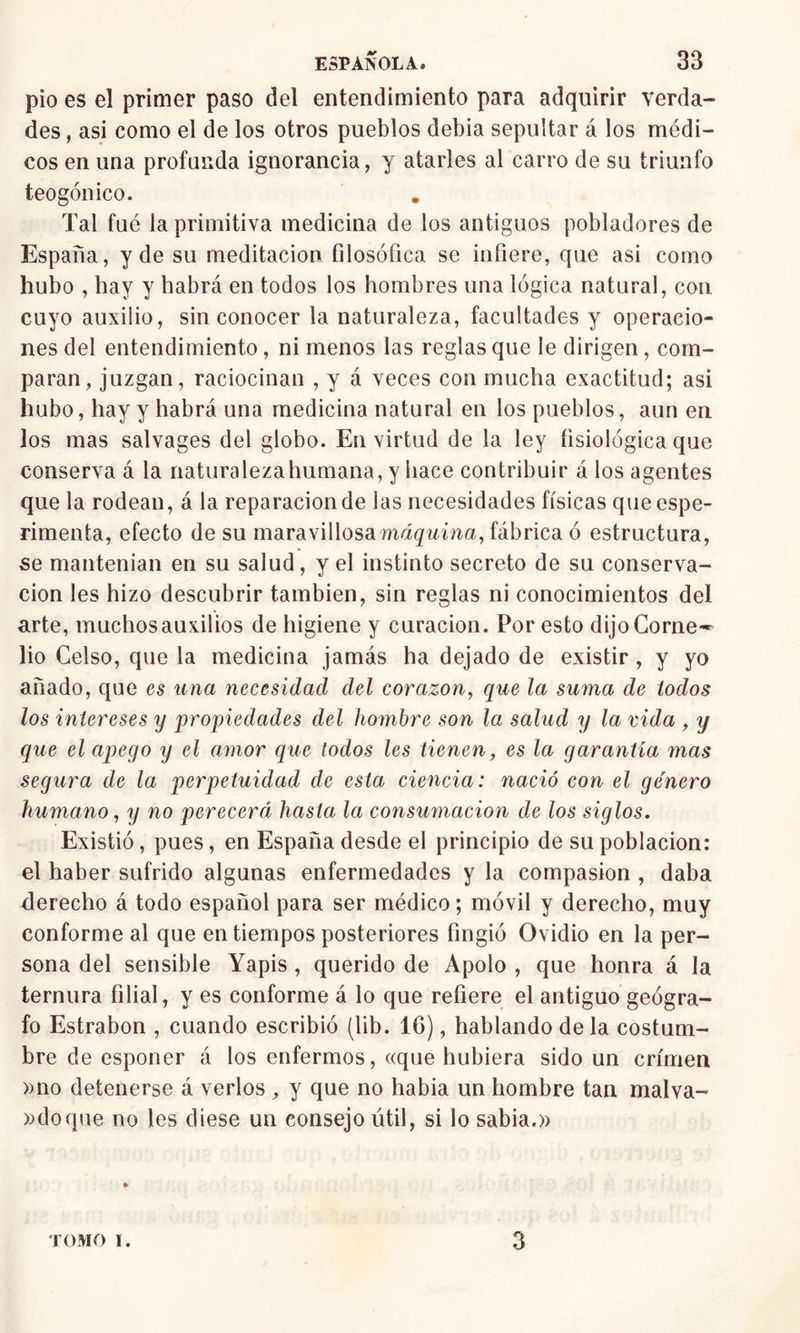 pió es el primer paso del entendimiento para adquirir verda- des , asi como el de los otros pueblos debia sepultar á los médi- cos en una profunda ignorancia, y atarles al carro de su triunfo teogónico. Tal fué la primitiva medicina de los antiguos pobladores de España, y de su meditación filosófica se infiere, que asi como hubo , hay y habrá en todos los hombres una lógica natural, con cuyo auxilio, sin conocer la naturaleza, facultades y operacio- nes del entendimiento, ni menos las reglas que le dirigen, com- paran, juzgan, raciocinan , y á veces con mucha exactitud; asi hubo, hay y habrá una medicina natural en los pueblos, aun en los mas salvages del globo. En virtud de la ley íisiológica que conserva á la naturalezahumana, y hace contribuir á los agentes que la rodean, á la reparación de las necesidades físicas quecspe- rimenta, efecto de su maravillosa máquina, fábrica ó estructura, se mantenían en su salud, y el instinto secreto de su conserva- ción les hizo descubrir también, sin reglas ni conocimientos del arte, muchosauxilios de higiene y curación. Por esto dijoCorne- lio Celso, que la medicina jamás ha dejado de existir , y yo añado, que es una necesidad del corazón, que la suma de todos los intereses y propiedades del hombre son la salud y la vida , y que el apego y el amor que lodos les tienen, es la garantía mas segura de la perpetuidad de esta ciencia: nació con el género humano, y no perecerá hasta la consumación de los siglos. Existió, pues, en España desde el principio de su población: el haber sufrido algunas enfermedades y la compasión , daba derecho á todo español para ser médico; móvil y derecho, muy conforme al que en tiempos posteriores fingió Ovidio en la per- sona del sensible Yapis , querido de Apolo , que honra á la ternura filial, y es conforme á lo que refiere el antiguo geógra- fo Estrabon , cuando escribió (lib. 16), hablando de la costum- bre de esponer á los enfermos, «que hubiera sido un crimen »no detenerse á verlos , y que no habia un hombre tan malva- ndo que no les diese un consejo útil, si lo sabia.» TOMO I. 3