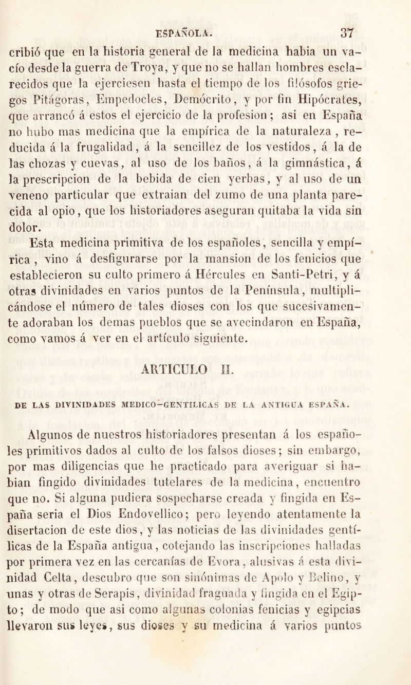 cribió que en la historia general de la medicina había un va- cío desde la guerra de Troya, y que no se hallan hombres escla- recidos que la ejerciesen hasta el tiempo de los filósofos grie- gos Pitágoras, Empedocles, Demócrito, y por fin Hipócrates, que arrancó á estos el ejercicio de la profesión; asi en España no hubo mas medicina que la empírica de la naturaleza , re- ducida á la frugalidad, á la sencillez de los vestidos, á la de las chozas y cuevas, al uso de los baños, á la gimnástica, á la prescripción de la bebida de cien yerbas, y al uso de un veneno particular que extraían del zumo de una planta pare- cida al opio, que los historiadores aseguran quitaba la vida sin dolor. Esta medicina primitiva de los españoles, sencilla y empí- rica , vino á desfigurarse por la mansión de los fenicios que establecieron su culto primero á Hércules en Santi-Petri, y á otras divinidades en varios puntos de la Península, multipli- cándose el número de tales dioses con los que sucesivamen- te adoraban los demas pueblos que se avecindaron en España, como vamos á ver en el artículo siguiente. ARTICULO II. DE LAS DIVINIDADES MEDICO-GENTILICAS DE LA ANTIGUA ESPAÑA. Algunos de nuestros historiadores presentan á los españo- les primitivos dados al culto de los falsos dioses; sin embargo, por mas diligencias que he practicado para averiguar si ha- bían fingido divinidades tutelares de la medicina, encuentro que no. Si alguna pudiera sospecharse creada y fingida en Es- paña seria el Dios Endovellico; pero leyendo atentamente la disertación de este dios, y las noticias de las divinidades gentí- licas de la España antigua, cotejando las inscripciones halladas por primera vez en las cercanías de Evora, alusivas á esta divi- nidad Celta, descubro que son sinónimas de Apolo y Refino, y unas y otras de Serapis, divinidad fraguada y fingida en el Egip- to ; de modo que asi como algunas colonias fenicias y egipcias llevaron sus leyes, sus dioses y su medicina á varios puntos