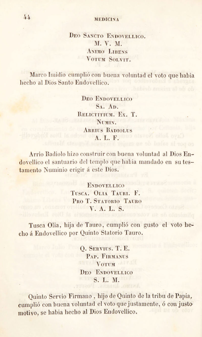 Peo Sancto Endoyellico. m. y. m. Animo Libens 4 on m Sola it. Marco Imidio cumplió con buena voluntad el voto que había hecho al Dios Santo Endovellico. Deo Endovellico Sa. Ad. Relictitium. Ex. T. Numin. Arries Radióles A. L. F. Arrio Radiólo hizo construir con buena voluntad al Dios En- dovellico el santuario del templo que había mandado en su tes- tamento Numinio erigir á este Dios. Endovellico Tusca. Olía Taeri. F. Pro T. Sratorio Tauro y. A. L. s. Tusca Olia, hija de Tauro, cumplió con gusto el voto he- cho á Endovellico por Quinto Statorio Tauro. O. Serviüs. T. E. Pap. Firmanus VoTEM Deo Endovellico S. L. M. Quinto Servio Firmano , hijo de Quinto de la tribu de Papia, cumplió con buena voluntad el voto que justamente, ó con justo motivo, se habia hecho al Dios Endovellico.