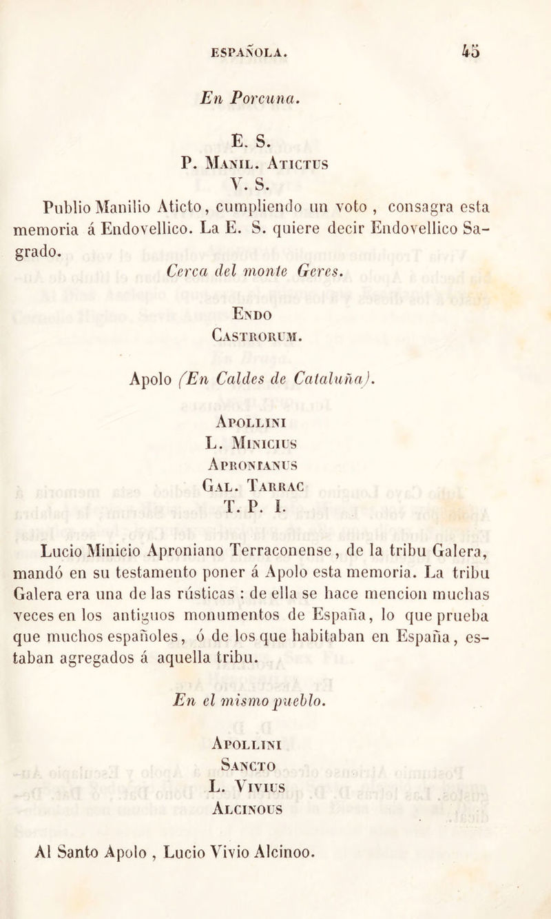 En Porcuna. E. S. P. Manil. Atictus V. S. Publio Manilio Aticto, cumpliendo un voto , consagra esta memoria á Endovellico. La E. S. quiere decir Endovellico Sa- grado. Cerca del monte Gere.s. En do Castrorum. Apolo (En Caldes de Cataluña). Apollini L. Minicius Aprontaniis Gal. Tarrac T. P. L Lucio Minicio Aproniano Terraconense, de la tribu Galera, mandó en su testamento poner á Apolo esta memoria. La tribu Galera era una de las rústicas : de ella se hace mención muchas •veces en los antiguos monumentos de España, lo que prueba que muchos españoles, ó de los que habitaban en España, es- taban agregados á aquella tribu. En el mismo pueblo. Apollini Sancto L. Yivius Alcinous Al Santo Apolo , Lucio Vivió Alcinoo.