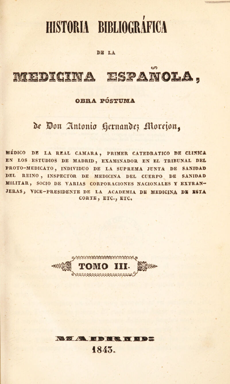 HISTORIA BIBLIOGRAFICA DI LA «¿o I&SSSXClIffA IIMlOIiá, OBRA PÓSTUMA íre Don Antonio fjcritani>0 ¿Horfjon, MÉDICO DE LA REAL CAMARA, PRIMER CATEDRATICO DE CLINICA EN LOS ESTUDIOS DE MADRID, EXAMINADOR EN EL TRIBUNAL DEL PROTO—MEDICADO, INDIVIDUO DE LA SUPREMA JUNTA DE SANIDAD DEL REINO , INSPECTOR DE MEDICINA DEL CUERPO DE SANIDAD MILITAR, SOCIO DE VARIAS CORPORACIONES NACIONALES Y EXTRAN- JERAS, YICE—PRESIDENTE DE LA ACADEMIA DE MEDICINA D8 SSTA CORTE, ETC., ETC, TOMO III- §§«*- 1843