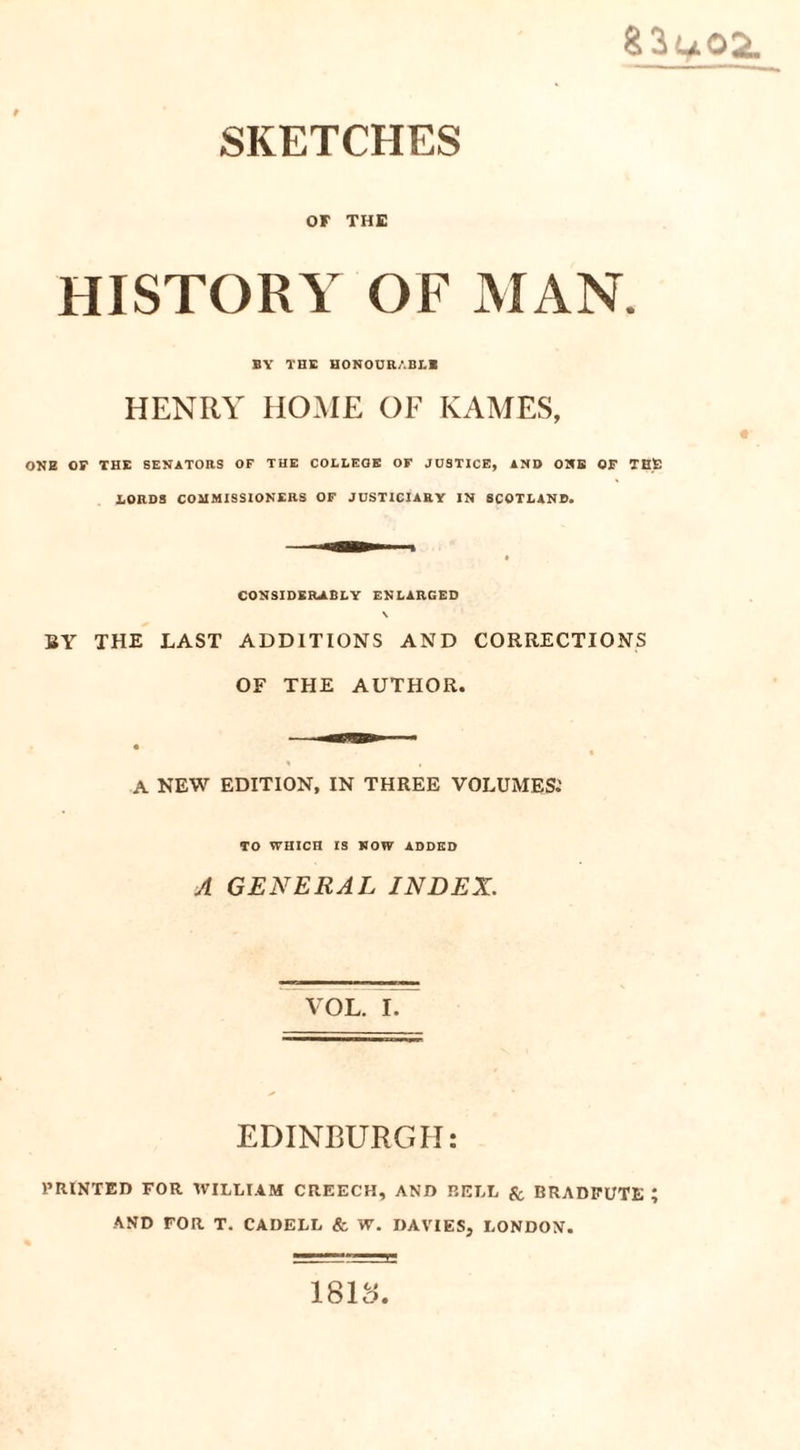 OF THE HISTORY OF MAN. BY THE HONOURABLE HENRY HOME OF KAMES, ONE OF THE SENATORS OF THE COLLEGE OF JUSTICE, AND ONE OF THE LORDS COMMISSIONERS OF JUSTICIARY IN SCOTLAND. CONSIDERABLY ENLARGED \ BY THE LAST ADDITIONS AND CORRECTIONS OF THE AUTHOR. A NEW EDITION, IN THREE VOLUMES.’ TO WHICH IS NOW ADDED A GENERAL INDEX. VOL. I. EDINBURGH: PRINTED FOR WILLIAM CREECH, AND BELL & BRADFUTE ; AND FOR T. CADELL & W. DAVIES, LONDON. 1813.