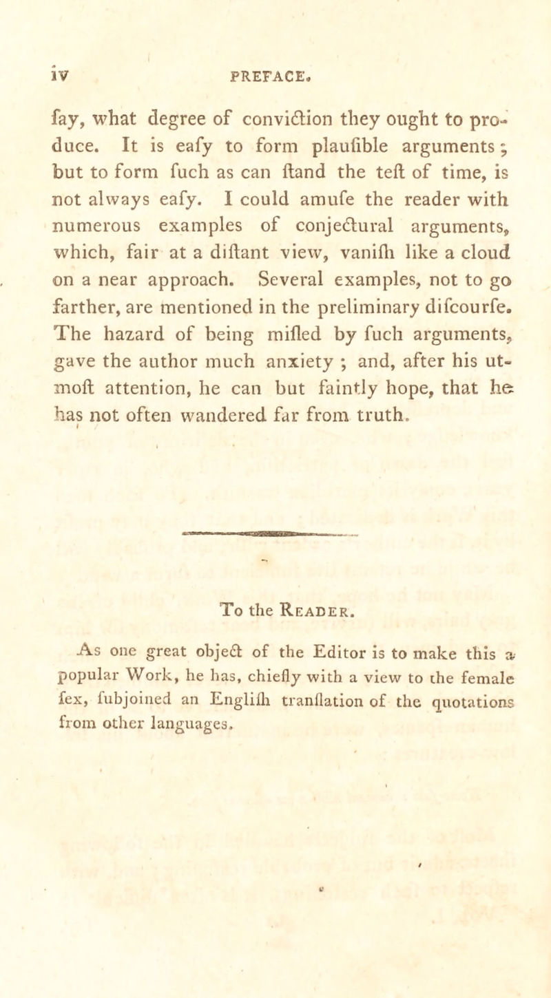 fay, what degree of convi&amp;ion they ought to pro- duce. It is eafy to form plaulible arguments; but to form fuch as can Hand the teft of time, is not always eafy. I could amufe the reader with numerous examples of conjectural arguments, which, fair at a diltant view, vanilh like a cloud on a near approach. Several examples, not to go farther, are mentioned in the preliminary difcourfe. The hazard of being milled by fuch arguments, gave the author much anxiety ; and, after his ut- molt attention, he can but faintly hope, that he has not often wandered far from truth. i / To the Reader. As one great object of the Editor is to make this » popular Work, he has, chiefly with a view to the female fex, fubjoined an Englilh tranflation of the quotations from other languages.