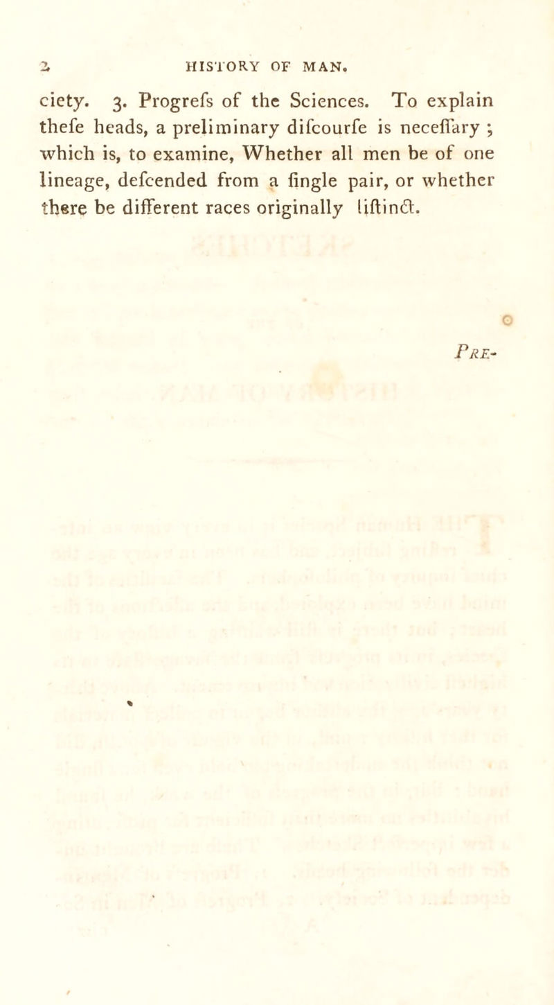 HISTORY OF MAN. ciety. 3. Progrefs of the Sciences. To explain thefe heads, a preliminary difcourfe is necefiary ; which is, to examine, Whether all men be of one lineage, defcended from a Angle pair, or whether there be different races originally liftind. Pre- %
