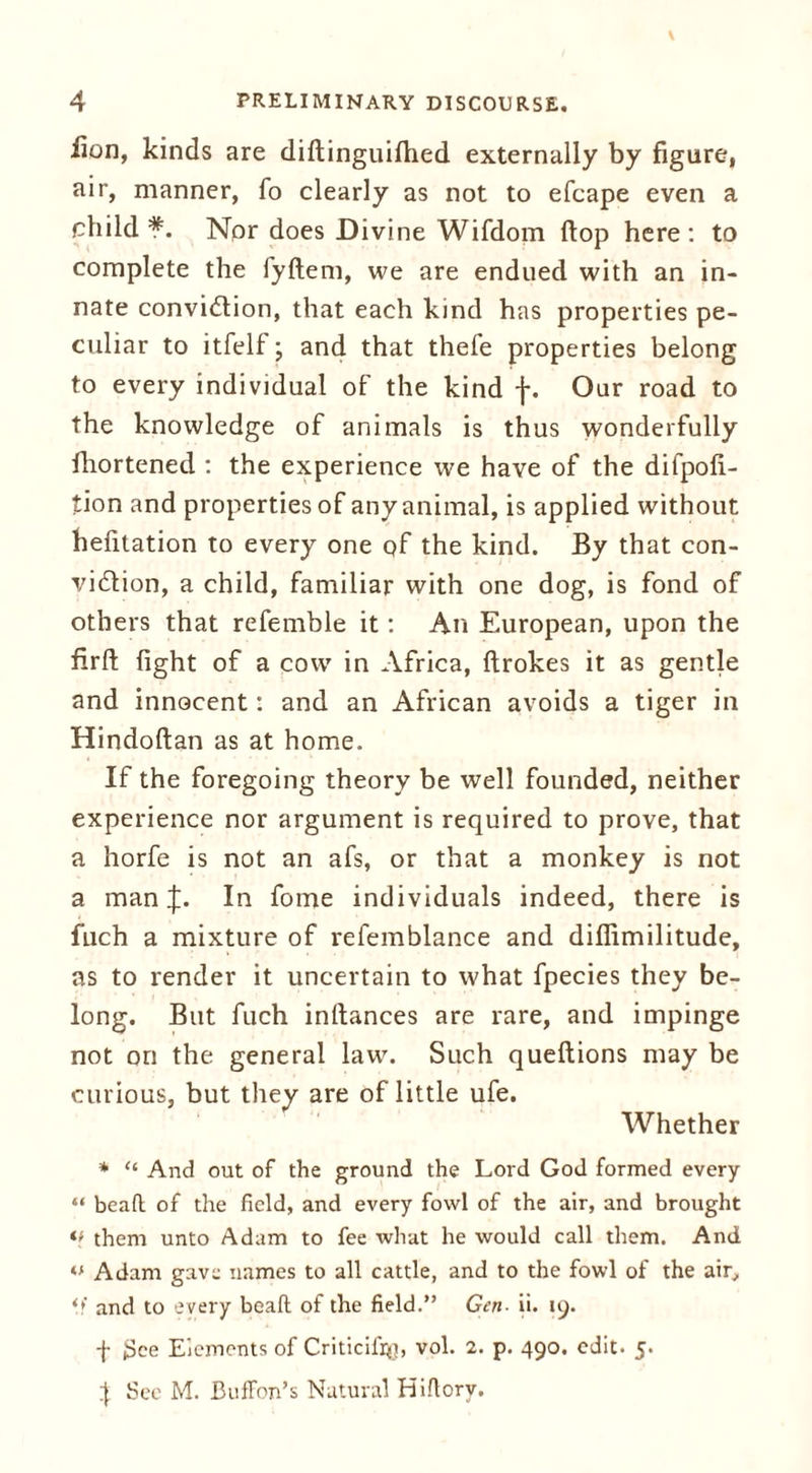 lion, kinds are diftinguilhed externally by figure, air, manner, fo clearly as not to efcape even a child*. Nor does Divine Wifdom flop here: to complete the fyftem, we are endued with an in- nate conviction, that each kind has properties pe- culiar to itfelf; and that thefe properties belong to every individual of the kind f. Our road to the knowledge of animals is thus wonderfully fhortened : the experience we have of the difpofi- tion and properties of any animal, is applied without hefitation to every one of the kind. By that con- viction, a child, familiar with one dog, is fond of others that referable it: An European, upon the firlt fight of a cow in Africa, ftrokes it as gentle and innocent: and an African avoids a tiger in Hindoftan as at home. If the foregoing theory be well founded, neither experience nor argument is required to prove, that a horfe is not an afs, or that a monkey is not a man J. In fome individuals indeed, there is fuch a mixture of refemblance and difiimilitude, as to render it uncertain to what fpecies they be- long. But fuch inftances are rare, and impinge not on the general law. Such queftions may be curious, but they are of little ufe. Whether * “ And out of the ground the Lord God formed every “ bead of the field, and every fowl of the air, and brought *> them unto Adam to fee what he would call them. And tf Adam gave names to all cattle, and to the fowl of the air, o' and to every bead of the field.” Gen ii. 19. -{• See Elements of Criticihy, vol. 2. p. 490. edit. 5. } See M. Buffon’s Natural Hidorv.