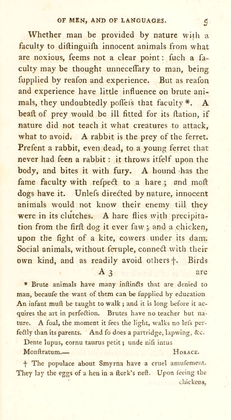 Whether man be provided by nature with a faculty to diftinguifh innocent animals from what are noxious, feems not a clear point: fuch a fa- culty may be thought unnecelTary to man, being fupplied by reafon and experience. But as reafon and experience have little influence on brute ani- mals, they undoubtedly pofieis that faculty*. A beaft of prey would be ill fitted for its flation, if nature did not teach it what creatures to attack, what to avoid. A rabbit is the prey of the ferret. Prefent a rabbit, even dead, to a young ferret that never had feen a rabbit: it throws itfelf upon the body, and bites it with fury. A hound has the fame faculty with refped to a hare ; and moft dogs have it. Unlefs directed by nature, innocent animals would not know their enemy till they were in its clutches. A hare flies with precipita- tion from the firft dog it ever faw ; and a chicken, upon the fight of a kite, cowers under its dam. Social animals, without fcruple, conned with their own kind, and as readily avoid others f. Birds A 3 are * Brute animals have many inftindts that are denied to man, becaufe the want of them can be fupplied by education An infant mull be taught to walk; and it is long before it ac- quires the art in perfection. Brutes have no teacher but na- ture. A foal, the moment it fees the light, walks no lefs per- fectly than its parents. And fo does a partridge, lapwing, &c. Dente lupus, cornu taurus petit; unde nifi intus Monftratum Horace, f The populace about Smyrna have a cruel amufement. They lay the eggs of a hen in a ftork’s nelt. Upon feeing the chickens,