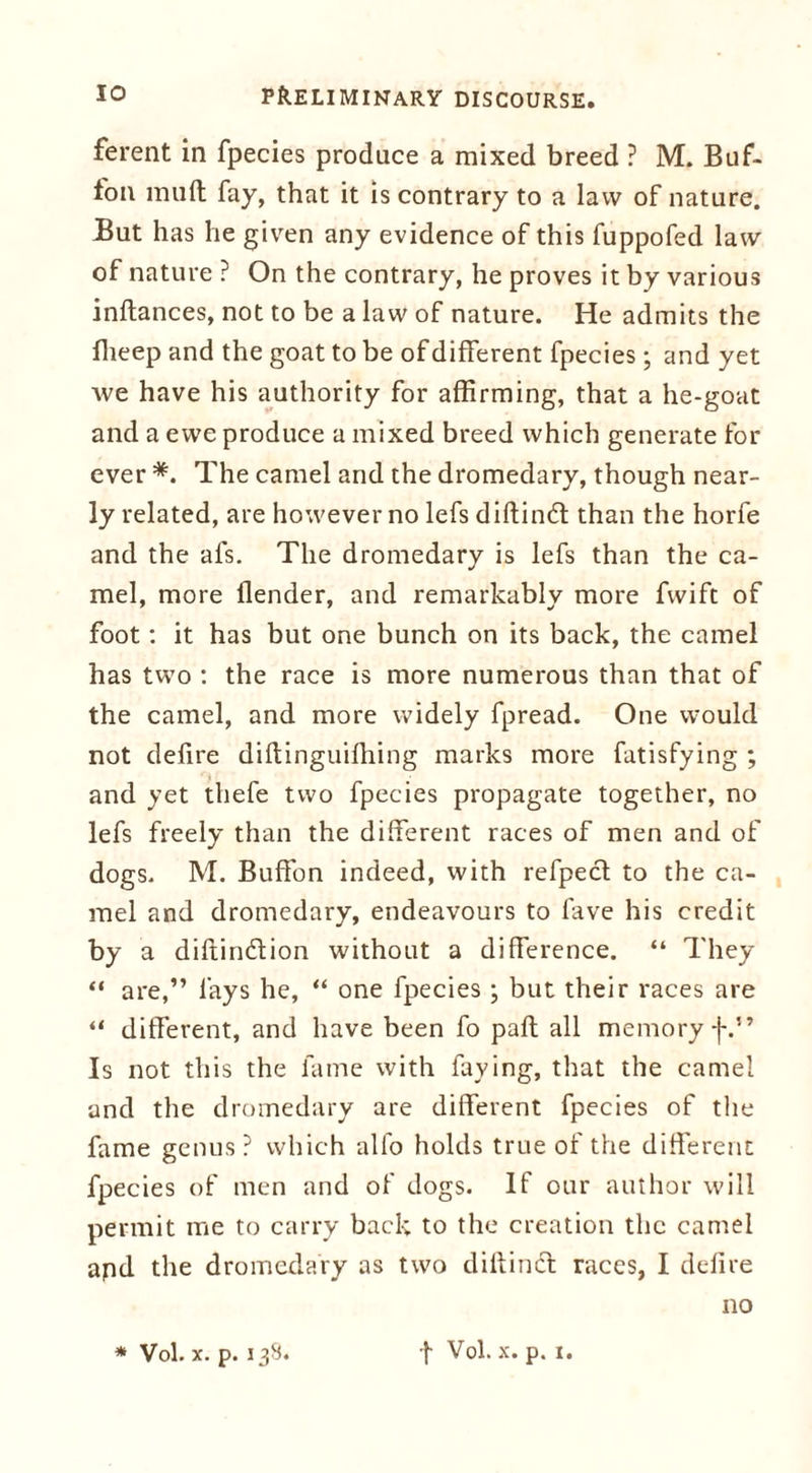 ferent in fpecies produce a mixed breed ? M. Buf- fon mild fay, that it is contrary to a law of nature. But has lie given any evidence of this fuppofed law of nature ? On the contrary, he proves it by various inftances, not to be a law of nature. He admits the Bleep and the goat to be of different fpecies ; and yet we have his authority for affirming, that a he-goat and a ewe produce a mixed breed which generate for ever *. The camel and the dromedary, though near- ly related, are however no lefs diftind: than the horfe and the als. The dromedary is lefs than the ca- mel, more flender, and remarkably more fwift of foot: it has but one bunch on its back, the camel has two : the race is more numerous than that of the camel, and more widely fpread. One would not defire diftinguifhing marks more fatisfying ; and yet thefe two fpecies propagate together, no lefs freely than the different races of men and of dogs. M. Buffon indeed, with refpect to the ca- mel and dromedary, endeavours to fave his credit by a diftin&ion without a difference. “ They “ are,” lays he, “ one fpecies ; but their races are “ different, and have been fo paft all memory f.” Is not this the fame with faying, that the camel and the dromedary are different fpecies of the fame genus ? which alfo holds true of the different fpecies of men and of dogs. If our author will permit me to carry back to the creation the camel apd the dromedary as two dillinct races, I defire no