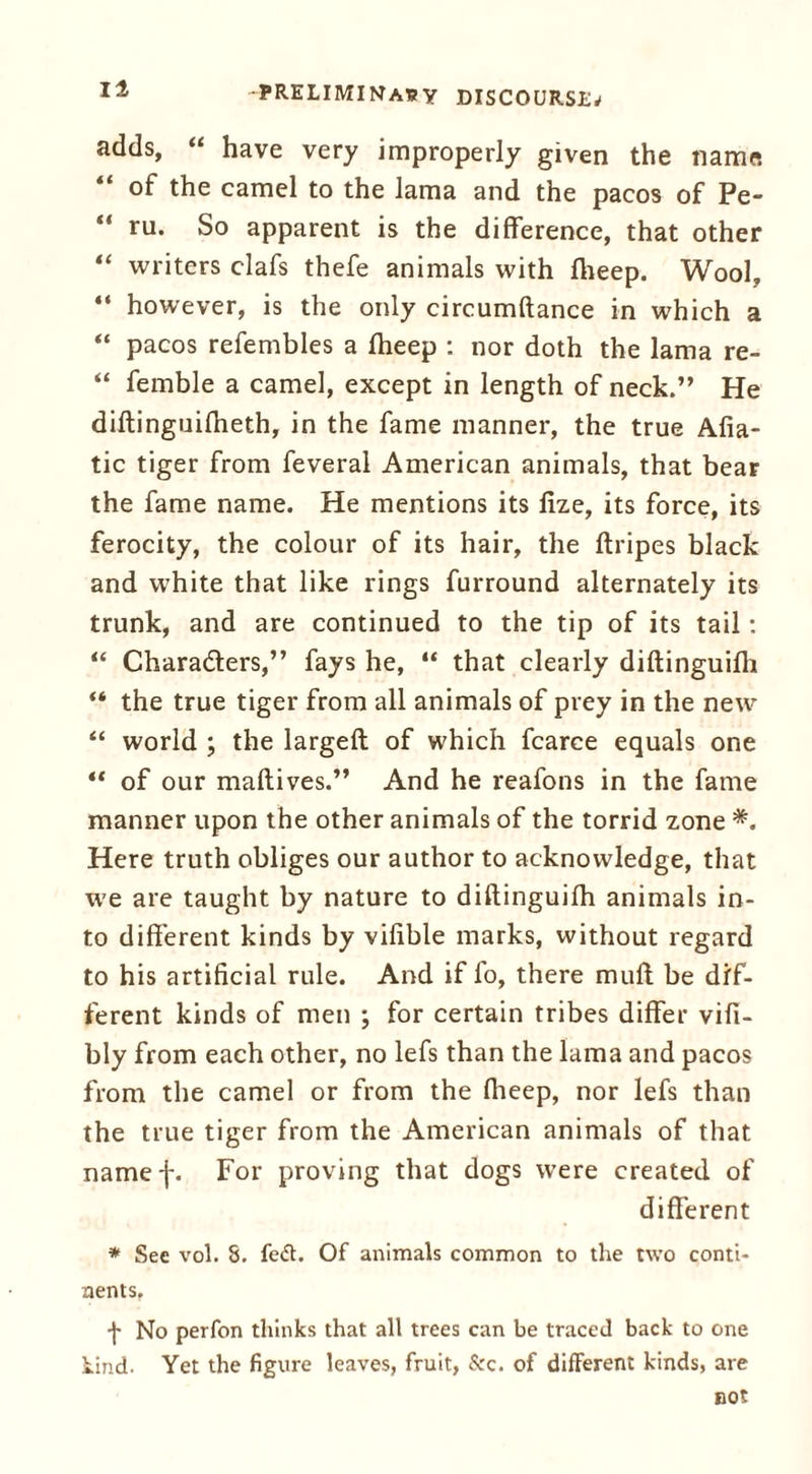 adds, “ have very improperly given the name of the camel to the lama and the pacos of Pe- “ ru. So apparent is the difference, that other “ writers clafs thefe animals with fheep. Wool, “ however, is the only circumftance in which a “ pacos refembles a fheep : nor doth the lama re- “ femble a camel, except in length of neck.” He diflingnifheth, in the fame manner, the true Afia- tic tiger from feveral American animals, that bear the fame name. He mentions its fize, its force, its ferocity, the colour of its hair, the ftripes black and white that like rings furround alternately its trunk, and are continued to the tip of its tail: “ Characters,” fays he, “ that clearly diftinguifh “ the true tiger from all animals of prey in the new “ world ; the largeft of which fcarce equals one “ of our maftives.” And he reafons in the fame manner upon the other animals of the torrid zone *. Here truth obliges our author to acknowledge, that we are taught by nature to diftinguifh animals in- to different kinds by vifible marks, without regard to his artificial rule. And if fo, there muft be dif- ferent kinds of men ; for certain tribes differ vifi- bly from each other, no lefs than the lama and pacos from the camel or from the fheep, nor lefs than the true tiger from the American animals of that namef. For proving that dogs were created of different * See vol. 8. fe<5t. Of animals common to the two conti- nents. -j- No perfon thinks that all trees can be traced back to one kind. Yet the figure leaves, fruit, &c. of different kinds, are