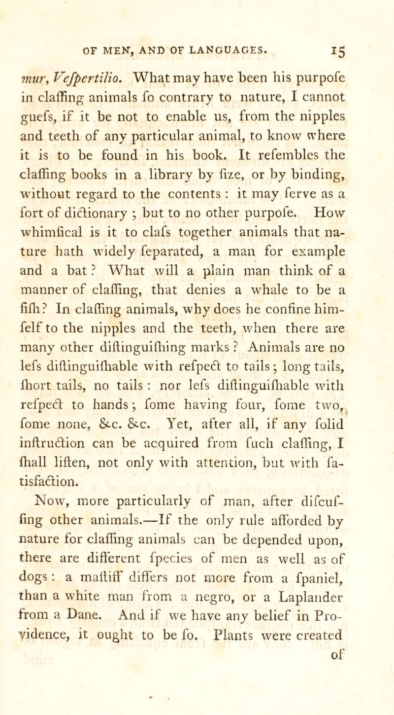 mur, VefpertiJio. What may have been his purpofe in clafling animals fo contrary to nature, I cannot guefs, if it be not to enable us, from the nipples and teeth of any particular animal, to know where it is to be found in his book. It refembles the clafling books in a library by fize, or by binding, without regard to the contents : it may ferve as a fort of dictionary ; but to no other purpofe. How whimfical is it to clafs together animals that na- ture hath widely feparated, a man for example and a bat ? What will a plain man think of a manner of clafling, that denies a whale to be a fifli? In clafling animals, why does he confine him- felf to the nipples and the teeth, when there are many other diftinguifliing marks ? Animals are no lefs diflinguifliable with refpecl to tails; long tails, fhort tails, no tails : nor lefs diflinguifliable with refpecl to hands; fome having four, fome two, fome none, &amp;.c. &amp;•c. Yet, after all, if any folid inftruflion can be acquired from fuch clafling, I fliall liften, not only with attention, but with fa- tisfaclion. Now, more particularly of man, after difcuf- fing other animals.—If the only rule afforded by nature for clafling animals can be depended upon, there are different fpecies of men as well as of dogs : a mafliff differs not more from a fpaniel, than a white man from a negro, or a Laplander from a Dane. And if we have any belief in Pro- vidence, it ought to be fo. Plants were created of