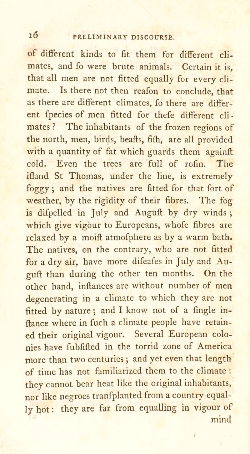 of different kinds to fit them for different cli- mates, and fo were brute animals. Certain it is, that all men are not fitted equally for every cli- mate. Is there not then reafon to conclude, that as there are different climates, fo there are differ- ent fpecies of men fitted for thefe different cli - mates ? The inhabitants of the frozen regions of the north, men, birds, beafts, fifh, are all provided with a quantity of fat which guards them againft cold. Even the trees are full of rofin. The ifland St Thomas, under the line, is extremely foggy; and the natives are fitted for that fort of weather, by the rigidity of their fibres. The fog is difpelled in July and Auguft by dry winds ; which give vigour to Europeans, whofe fibres are relaxed by a moifl atmofphere as by a warm bath. The natives, on the contrary, who are not fitted for a dry air, have more difeafes in July and Au- guft than during the other ten months. On the other hand, inflances are without number of men degenerating in a climate to which they are not fitted by nature; and I know not of a fingle in- flance where in fuch a climate people have retain- ed their original vigour. Several European colo- nies have fubfifted in the torrid zone of America more than two centuries; and yet even that length of time has not familiarized them to the climate : they cannot bear heat like the original inhabitants, nor like negroes tranfplanted from a country equal- ly hot: they are far from equalling in vigour of mind