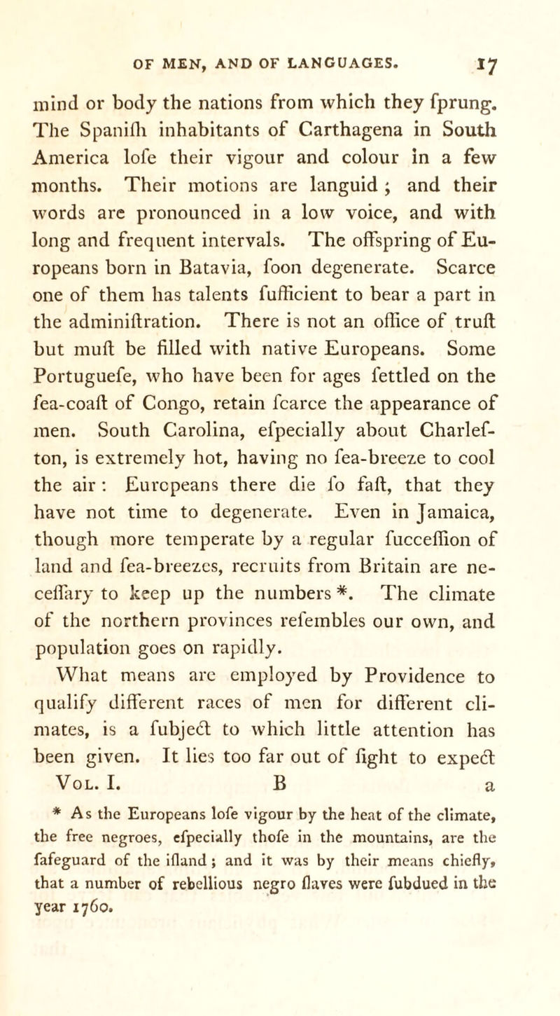 mind or body the nations from which they fprung. The Spaniffi inhabitants of Carthagena in South America lofe their vigour and colour in a few months. Their motions are languid ; and their words are pronounced in a low voice, and with long and frequent intervals. The offspring of Eu- ropeans born in Batavia, foon degenerate. Scarce one of them has talents fufficient to bear a part in the adminifiration. There is not an office of trull but mull be filled with native Europeans. Some Portuguefe, who have been for ages fettled on the fea-coall of Congo, retain fcarce the appearance of men. South Carolina, efpecially about Charlef- ton, is extremely hot, having no fea-breeze to cool the air : Europeans there die lb fall, that they have not time to degenerate. Even in Jamaica, though more temperate by a regular fucceffion of land and fea-breezes, recruits from Britain are ne- ceffary to keep up the numbers *. The climate of the northern provinces refembles our own, and population goes on rapidly. What means are employed by Providence to qualify different races of men for different cli- mates, is a fubjedl to which little attention has been given. It lies too far out of fight to expecl Vol. I.B a * As the Europeans lofe vigour by the heat of the climate, the free negroes, efpecially thofe in the mountains, are the fafeguard of the ifland; and it was by their means chiefly, that a number of rebellious negro flayes were fubdued in the year 1760.