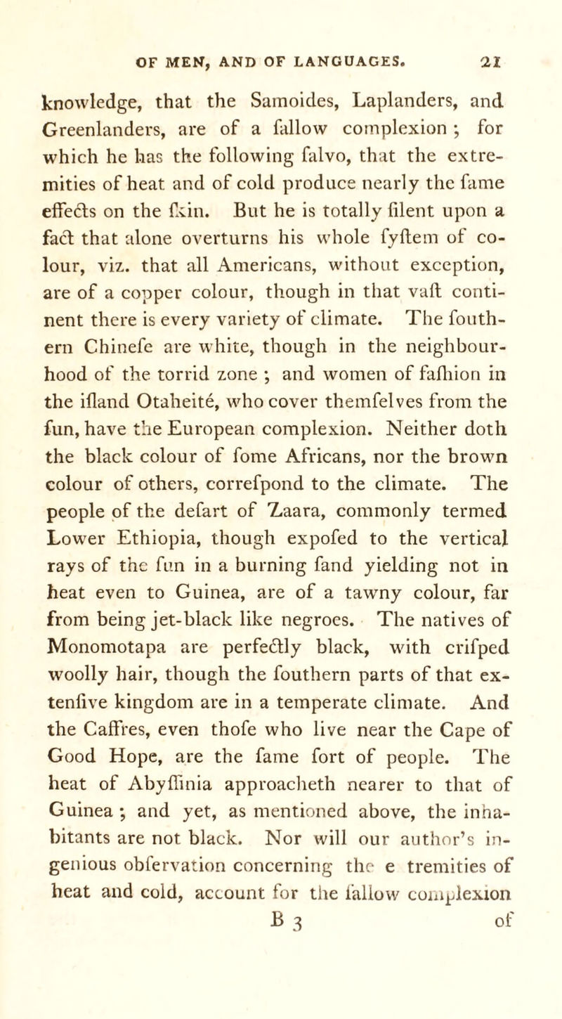knowledge, that the Samoides, Laplanders, and Greenlanders, are of a fallow complexion ; for which he has the following falvo, that the extre- mities of heat and of cold produce nearly the fame effe£ts on the fkin. But he is totally filent upon a fact that alone overturns his whole fyftem of co- lour, viz. that all Americans, without exception, are of a copper colour, though in that vaft conti- nent there is every variety of climate. The fouth- ern Chinefe are white, though in the neighbour- hood of the torrid zone ; and women of fafhion in the ifland Otaheite, who cover themfelves from the fun, have the European complexion. Neither doth the black colour of fome Africans, nor the brown colour of others, correfpond to the climate. The people of the defart of Zaara, commonly termed Lower Ethiopia, though expofed to the vertical rays of the fun in a burning fand yielding not in heat even to Guinea, are of a tawny colour, far from being jet-black like negroes. The natives of Monomotapa are perfectly black, with crifped woolly hair, though the fouthern parts of that ex- tenlive kingdom are in a temperate climate. And the Caffres, even thofe who live near the Cape of Good Hope, are the fame fort of people. The heat of Abyffinia approacheth nearer to that of Guinea ; and yet, as mentioned above, the inha- bitants are not black. Nor will our author’s in- genious obfervation concerning the e tremities of heat and cold, account for the fallow complexion B 3 of