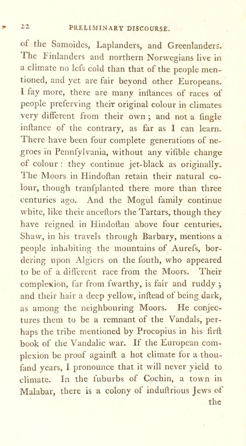 ot the Samoides, Laplanders, and Greenlanders. I he 1 inlanders and northern Norwegians live in a climate no lefs cold than that of the people men- tioned, and yet are fair beyond other Europeans. I fay more, there are many inltances of races of people preferving their original colour in climates very different from their own ; and not a frngle inflance of the contrary, as far as I can learn. There have been four complete generations of ne- groes in Pennfylvania, without any vilible change of colour : they continue jet-black as originally. The Moors in Hindoflan retain their natural co- lour, though tranfplanted there more than three centuries ago. And the Mogul family continue white, like their anceflors the Tartars, though they have reigned in Hindoflan above four centuries. Shaw, in his travels through Barbary, mentions a people inhabiting the mountains of Aurefs, bor- dering upon Algiers on the fouth, who appeared to be of a different race from the Moors. Their complexion, far from fwarthy, is fair and ruddy ; and their hair a deep yellow, inftead of being dark, as among the neighbouring Moors. He conjec- tures them to be a remnant of the Vandals, per- haps the tribe mentioned by Procopius in his firft book of the Vandalic war. If the European com- plexion be proof againfl a hot climate for a thou- fand years, I pronounce that it will never yield to climate. In the fuburbs of Cochin, a town in Malabar, there is a colony of induftrious Jews of the