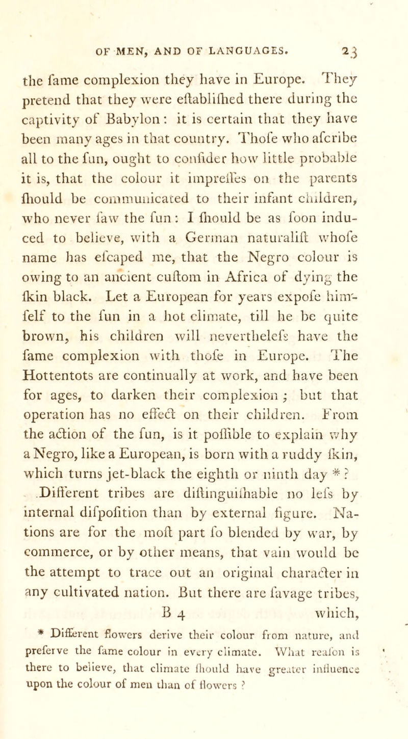 the fame complexion they have in Europe. They pretend that they were eftablilhed there during the captivity of Babylon: it is certain that they have been many ages in that country. Thofe who afcribe all to the fun, ought to conlider how little probable it is, that the colour it impreffes on the parents Ihould be communicated to their infant children, who never law the fun: I fnould be as loon indu- ced to believe, with a German naturalilt whofe name has efcaped me, that the Negro colour is owing to an ancient cuftom in Africa of dying the Ikin black. Let a European for years expol'e hinr- felf to the fun in a hot climate, till he be quite brown, his children will neverthelefs have the fame complexion with thofe in Europe. The Hottentots are continually at work, and have been for ages, to darken their complexion ; but that operation has no effect on their children. From the a&amp;ion of the fun, is it poilible to explain why a Negro, like a European, is born with a ruddy lkin, which turns jet-black the eighth or ninth day * ? .Different tribes are diftinguiihable no lei's by internal difpoiition than by external figure. Na- tions are for the moll part fo blended by war, by commerce, or by other means, that vain would be the attempt to trace out an original character in any cultivated nation. But there are lavage tribes, B 4 which, * Different flowers derive their colour from nature, and preferve the fame colour in every climate. What reafon is there to believe, that climate Ihould have greater influence upon the colour of men than of flowers ?