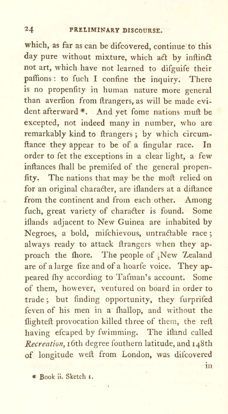which, as far as can be difcovered, continue to this day pure without mixture, which a6t by inftimft: not art, which have not learned to difguife their pafiions: to fuch I confine the inquiry. There is no propenfity in human nature more general than averfion from flrangers, as will be made evi- dent afterward *. And yet fome nations mull be excepted, not indeed many in number, who are remarkably kind to flrangers ; by which circum- flance they appear to be of a fingular race. In order to fet the exceptions in a clear light, a few inflances fhall be premifed of the general propen- fity. The nations that may be the mofl relied on for an original character, are iflanders at a diflance from the continent and from each other. Among fuch, great variety of character is found. Some illands adjacent to New Guinea are inhabited by Negroes, a bold, mifchievous, untradlable race ; always ready to attack flrangers when they ap- proach the fhore. The people of {New Zealand are of a large fize and of a hoarfe voice. They ap- peared fhy according to Tafman’s account. Some of them, however, ventured on board in order to trade; but finding opportunity, they furprifed feven of his men in a fhallop, and without the flighted: provocation killed three of them, the reft having efcaped by fvvimming. The ifland called Recreation, 16th degree fouthern latitude, and 148th of longitude weft from London, was difcovered in * Book ii. Sketch c.