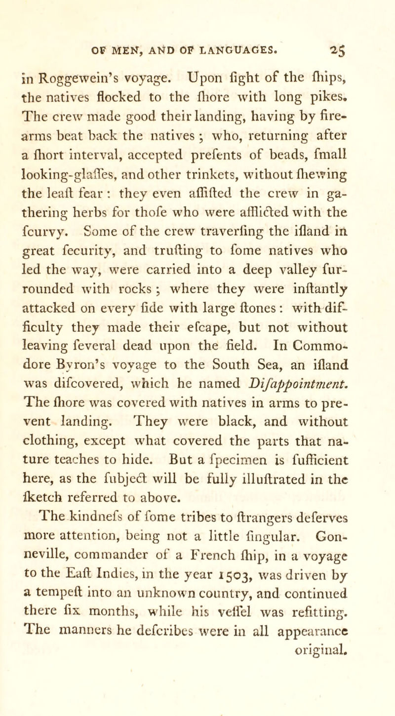 in Roggewein’s voyage. Upon fight of the {hips, the natives flocked to the fhore with long pikes. The crew made good their landing, having by fire- arms beat back the natives ; who, returning after a fliort interval, accepted prefents of beads, fmall looking-glafies, and other trinkets, without fhewing the leaft fear : they even aflifted the crew in ga- thering herbs for thofe who were afflicted with the fcurvy. Some of the crew traverfing the illand in great fecurity, and trufting to fome natives who led the way, were carried into a deep valley fur- rounded Avith rocks ; Avhere they were inflantly attacked on e\'ery fide Avith large Hones : with dif- ficulty they made their efcape, but not without leaving feveral dead upon the field. In Commo- dore Byron’s voyage to the South Sea, an illand Avas difcovered, which he named Difappointment. The fliore Avas covered Avith natives in arms to pre- vent landing. They were black, and Avithout clothing, except what covered the parts that na- ture teaches to hide. But a fpecimen is fufficient here, as the fubjedl will be fully llluftrated in the Iketch referred to above. 1 he kindnefs of lome tribes to ftrangers defer\res more attention, being not a little Angular. Gon- neville, commander ol a French fiiip, in a voyage to the Eaft Indies, in the year 1503, Avas driven by a tempeft into an unknown country, and continued there fix months, while his velfel Avas refitting. The manners he deferibes were in all appearance original.