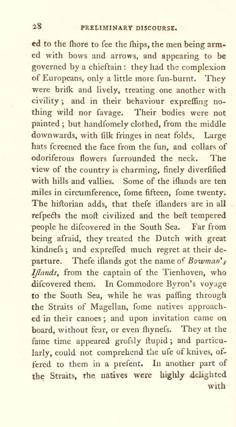 cd to the fhore to fee the fhips, the men being arm- ed with bows and arrows, and appearing to be governed by a chieftain : they had the complexion of Europeans, only a little more fun-burnt. They were brilk and lively, treating one another with civility; and in their behaviour expreffing no- thing wild nor favage. Their bodies were not painted ; but handfomely clothed, from the middle downwards, with fdk fringes in neat folds. Large hats fcreened the face from the fun, and collars of odoriferous flowers furrounded the neck. The view of the country is charming, finely diverfified with hills and vallies. Some of the iflands are ten miles in circumference, fome fifteen, fome twenty. The hiftorian adds, that thefe iilanders are in all refpedls the molt civilized and the beft tempered people he difcovered in the South Sea. Far from being afraid, they treated the Dutch with great kindnefs; and exprefled much regret at their de- parture. Thefe iflands got the name of Bowman’s Iflands, from the captain of the Tienhoven, who difcovered them. In Commodore Byron’s voyage to the South Sea, while he was pafling through the Straits of Magellan, fome natives approach- ed in their canoes; and upon invitation came on board, without fear, or even fhynefs. They at the fame time appeared grofsly flupid; and particu- larly, could not comprehend the ufe of knives, ot- tered to them in a prefent. In another part of the Straits, the natives were highly delighted with