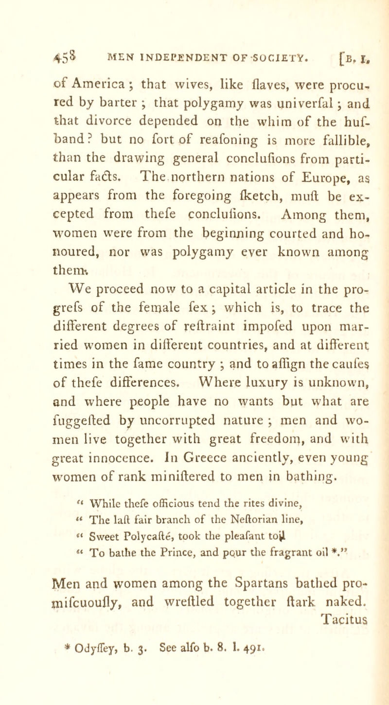 of America ; that wives, like (laves, were procu- red by barter ; that polygamy was univerfal; and that divorce depended on the whim of the huf- band? but no fort of reafoning is more fallible, than the drawing general conclufions from parti- cular fads. The northern nations of Europe, as appears from the foregoing (ketch, mud be ex- cepted from thefe conclulions. Among them, women were from the beginning courted and ho- noured, nor was polygamy ever known among them*. We proceed now to a capital article in the pro- grefs of the female fex; which is, to trace the different degrees of reftraint impofed upon mar- ried women in different countries, and at different times in the fame country ; and to affign thecaufes of thefe differences. Where luxury is unknown, and where people have no wants but what are fuggefted by uncorrupted nature ; men and wo- men live together with great freedom, and with great innocence, in Greece anciently, even young vromen of rank miniftered to men in bathing. “ While thefe officious tend the rites divine, “ The lad fair branch of the Neftorian line, “ Sweet Polycafte, took the pleafant tojl “ To bathe the Prince, and pour the fragrant oil V* Men and women among the Spartans bathed pro- mifcuoufly, and wreftled together dark naked. Tacitus