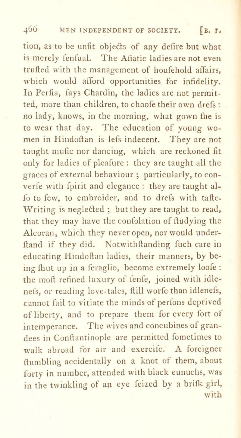 tion, as to be unfit obje&s of any defire but what is merely fenfual. The Afiatic ladies are not even trufted with the management of houfehold affairs, which would afford opportunities for infidelity. In Perfia, fays Chardin, the ladies are not permit- ted, more than children, to choofe their own drefs: no lady, knows, in the morning, what gown file is to wear that day. The education of young wo- men in Hindoftan is lefs indecent. They are not taught mufic nor dancing, which are reckoned fit only for ladies of pleafure : they are taught all the graces of external behaviour ; particularly, to con- verfe with fpirit and elegance : they are taught al- io to few, to embroider, and to drefs with tafte. Writing is negledled ; but they are taught to read, that they may have the conlolation of ftudying the Alcoran, which they never open, nor would under- ftand if they did. Notwithftanding fuch care in educating Hindoftan ladies, their manners, by be- ing fitut up in a feraglio, become extremely loofe : the 1110ft refined luxury of fenle, joined with idle- nefs, or reading love-tales, It ill worfe than idlenefs, cannot fail to vitiate the minds of perfons deprived of liberty, and to prepare them for every fort of intemperance. The wives and concubines of gran- dees in Conftantinople are permitted fometimes to walk abroad for air and exercile. A foreigner Humbling accidentally on a knot of them, about forty in number, attended with black eunuchs, was in the twinkling of an eye feizcd by a brifk girl, with