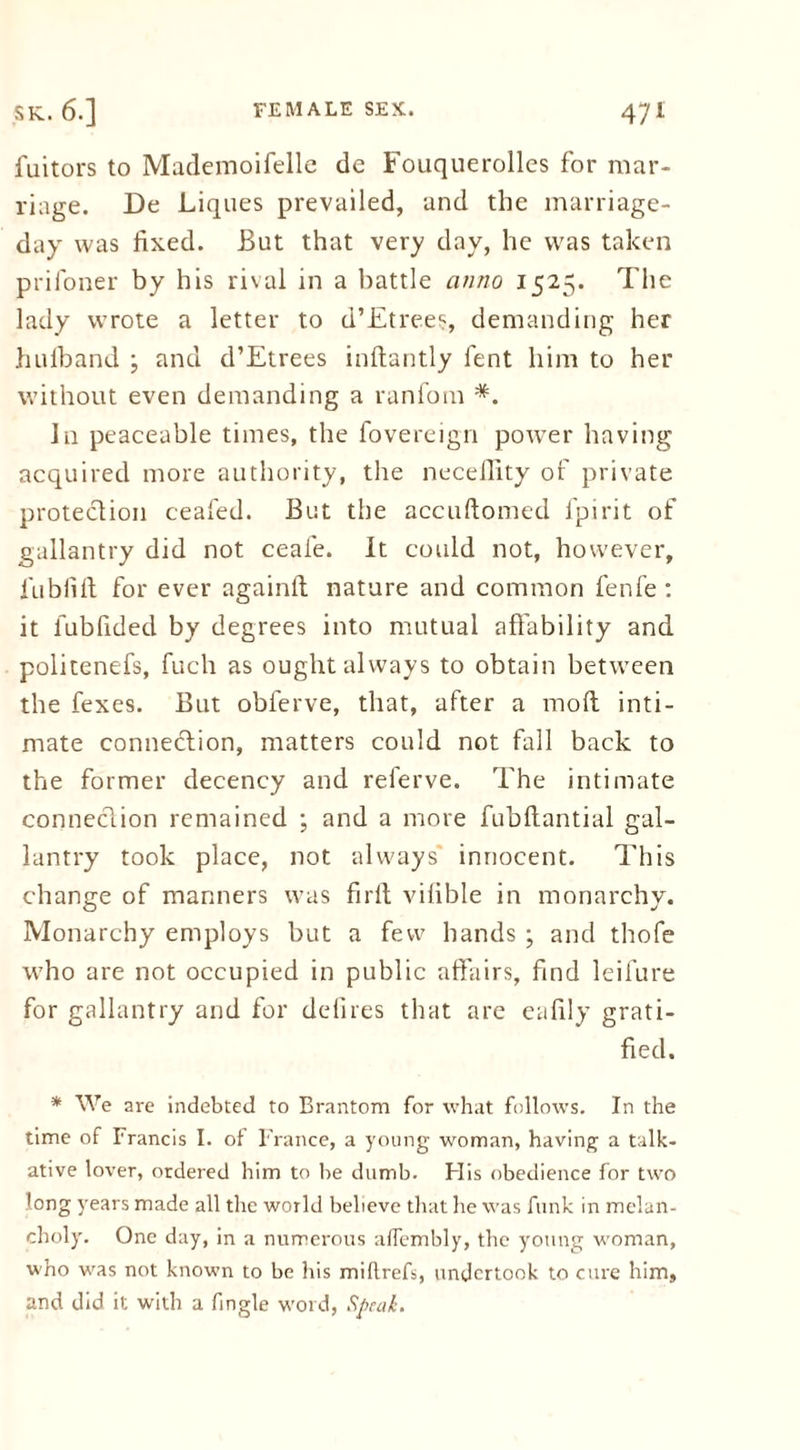 fuitors to Mademoifelle de Fouquerolles for mar- riage. De Liques prevailed, and the marriage- day was fixed. But that very day, he was taken prifoner by his rival in a battle anno 1525. The lady wrote a letter to d’Etrees, demanding her hulband ; and d’Etrees inftantly fent him to her without even demanding a ranfom *. Jn peaceable times, the fovereign power having acquired more authority, the neceflity of private protection ceafed. But the accuftomed fpirit of gallantry did not ceaie. It could not, however, lublilt for ever againft nature and common fenfe : it fubfided by degrees into mutual affability and politenefs, fuch as ought always to obtain between the fexes. But obferve, that, after a molt inti- mate connection, matters could not fall back to the former decency and referve. The intimate connection remained ; and a more fubftantial gal- lantry took place, not always' innocent. This change of manners was firft vilible in monarchy. Monarchy employs but a few hands ; and thofe who are not occupied in public affairs, find leifure for gallantry and for defires that are eafily grati- fied. * We are indebted to Brantom for what follows. In the time of Francis I. of France, a young woman, having a talk- ative lover, ordered him to be dumb. His obedience for two long years made all the world believe that he was funk in melan- choly. One day, in a numerous affembly, the young woman, who was not known to be his miltrefs, undertook to cure him, and did it with a fingle word, Speak.