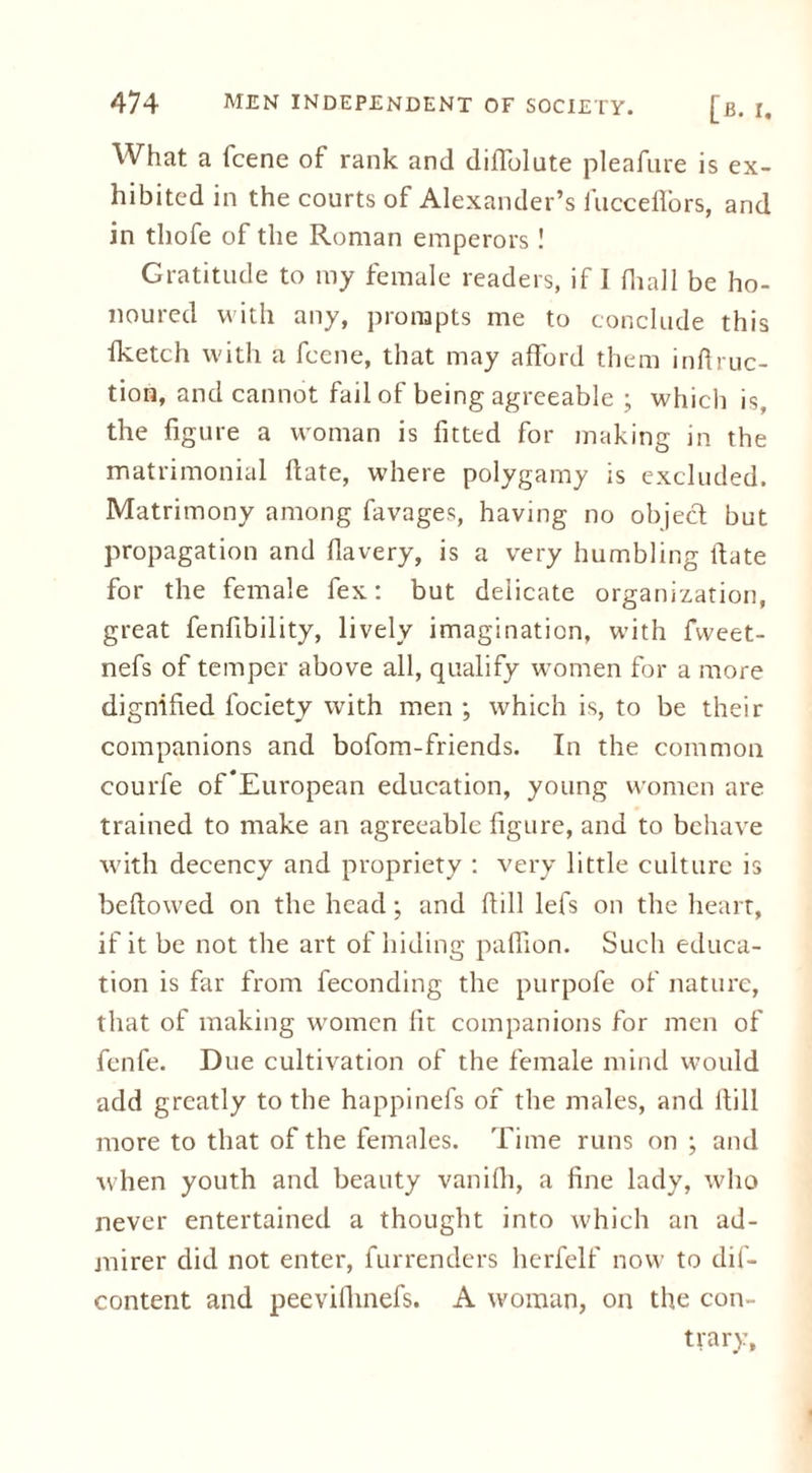 [b. r. What a fcene of rank and diiTolute pleafure is ex- hibited in the courts of Alexander’s fucceffors, and in thofe of the Roman emperors ! Gratitude to my female readers, if I fhall be ho- noured with any, prompts me to conclude this fketch with a fcene, that may afford them inftruc- tion, and cannot fail of being agreeable ; which is, the figure a woman is fitted for making in the matrimonial hate, where polygamy is excluded. Matrimony among favages, having no object but propagation and flavery, is a very humbling ltate for the female fex: but delicate organization, great fenfibility, lively imagination, with fvveet- nefs of temper above all, qualify women for a more dignified fociety with men ; which is, to be their companions and bofom-friends. In the common courfe of*European education, young women are trained to make an agreeable figure, and to behave with decency and propriety : very little culture is bellowed on the head; and fiill lefs on the heart, if it be not the art of hiding paflion. Such educa- tion is far from feconding the purpofe of nature, that of making women fit companions for men of fenfe. Due cultivation of the female mind would add greatly to the happinefs of the males, and ltill more to that of the females. Time runs on ; and when youth and beauty vanifii, a fine lady, who never entertained a thought into which an ad- mirer did not enter, furrenders herfelf now to dis- content and peeviflmefs. A woman, on the con- trary.