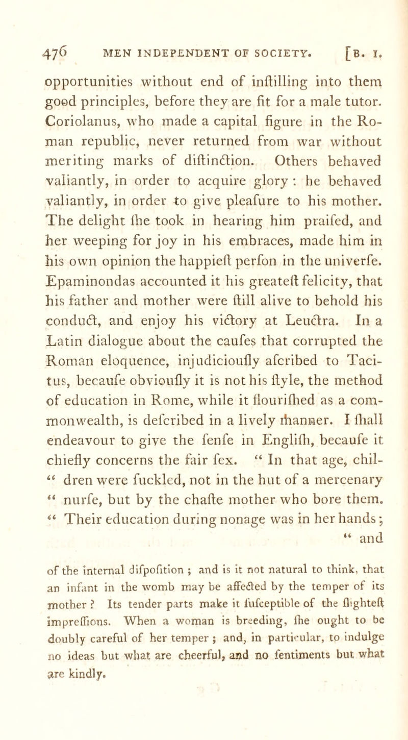 opportunities without end of infilling into them good principles, before they are fit for a male tutor. Coriolanus, who made a capital figure in the Ro- man republic, never returned from war without meriting marks of diftinftion. Others behaved valiantly, in order to acquire glory : he behaved valiantly, in order to give pleafure to his mother. The delight lhe took in hearing him praifed, and her weeping for joy in his embraces, made him in his own opinion the happiefi perfon in the univerfe. Epaminondas accounted it his greatell felicity, that his father and mother were Hill alive to behold his conduct, and enjoy his vidlory at Leuclra. In a Latin dialogue about the caufes that corrupted the Roman eloquence, injudicioufly afcribed to Taci- tus, becaufe obvioufly it is not his ilyle, the method of education in Rome, while it flourifhed as a com- monwealth, is defcribed in a lively ihanner. I lhall endeavour to give the fenfe in Englilh, becaufe it chiefly concerns the fair fex. “ In that age, chil- “ dren were fuckled, not in the hut of a mercenary “ nurfe, but by the chafte mother who bore them. “ Their education during nonage was in her hands; “ and of the internal difpofition ; and is it not natural to think, that an infant in the womb may be affe&ed by the temper of its mother ? Its tender parts make it l'ufceptible of the flighted impreffions. When a woman is breeding, lhe ought to be doubly careful of her temper ; and, in particular, to indulge no ideas but what are cheerful, and no fentiments but what are kindly.