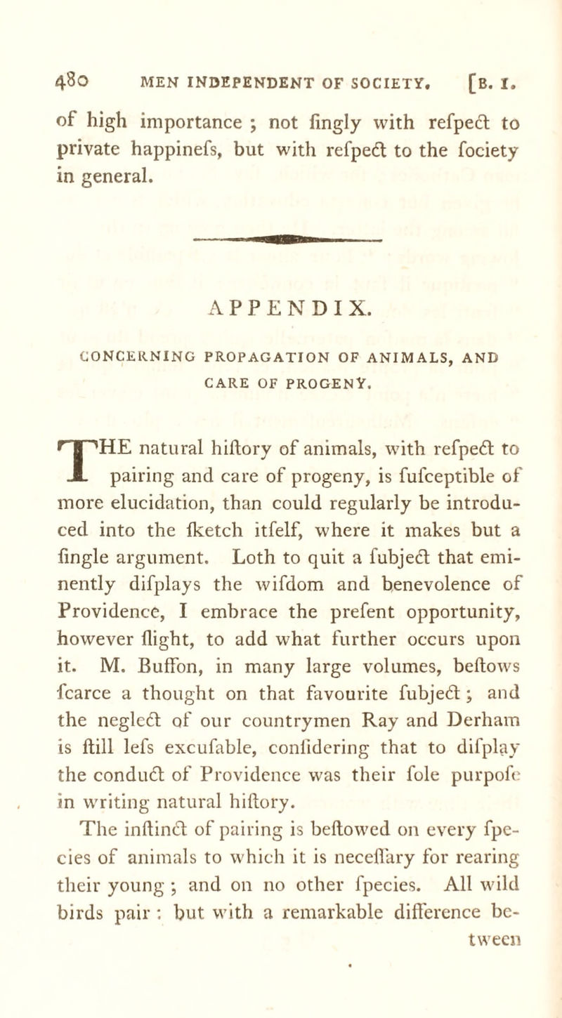of high importance ; not fingly with refpect to private happinefs, but with refpedt to the fociety in general. APPENDIX. CONCERNING PROPAGATION OF ANIMALS, AND CARE OF PROGENY. HE natural hiftory of animals, with refpedt to X pairing and care of progeny, is fufceptible of more elucidation, than could regularly be introdu- ced into the fketch itfelf, where it makes but a fingle argument. Loth to quit a fubjedl that emi- nently difplays the wifdom and benevolence of Providence, I embrace the prefent opportunity, however flight, to add what further occurs upon it. M. Buffon, in many large volumes, bellows fcarce a thought on that favourite fubjedl; and the neglcdt of our countrymen Ray and Derham is ftill lefs excufable, confidering that to difplay the condudl of Providence was their foie purpofe in writing natural hiftory. The inftindt of pairing is bellowed on every fpe- cies of animals to which it is necelfary for rearing their young ; and on no other fpecies. All wild birds pair : but with a remarkable difference be- tween