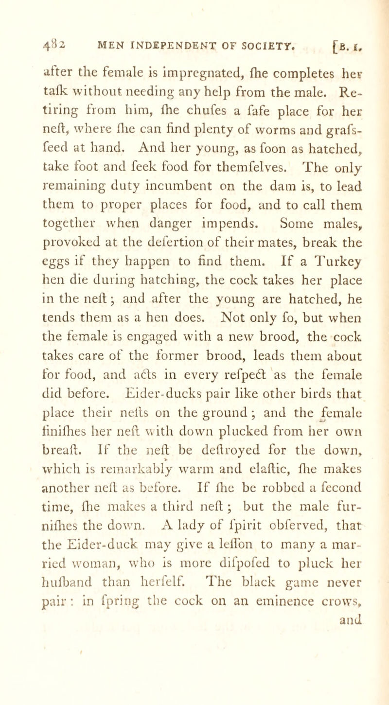 alter the female is impregnated, fhe completes her talk without needing any help from the male. Re- tiring from him, fhe chufes a fafe place for her neft, where flic can find plenty of worms and grafs- feed at hand. And her young, as foon as hatched, take foot and feek food for themfelves. The only remaining duty incumbent on the dam is, to lead them to proper places for food, and to call them together when danger impends. Some males, provoked at the defertion of their mates, break the eggs if they happen to find them. If a Turkey hen die during hatching, the cock takes her place in the nell:; and after the young are hatched, he tends them as a hen does. Not only fo, but when the female is engaged with a new brood, the cock takes care of the former brood, leads them about for food, and acts in every refpeeft as the female did before. Eider-ducks pair like other birds that place their nelts on the ground ; and the female finifhes her neft with down plucked from her own breaft. If the neft be defiroyed for the down, which is remarkably warm and elaftic, fhe makes another neft as before. If fhe be robbed a fecond time, fhe makes a third neft ; but the male fur- niflies the down. A lady of lpirit obferved, that the Eider-duck may give a leffon to many a mar- ried woman, who is more difpofed to pluck her hufband than herfelf. The black game never pair : in fpring the cock on an eminence crows, and