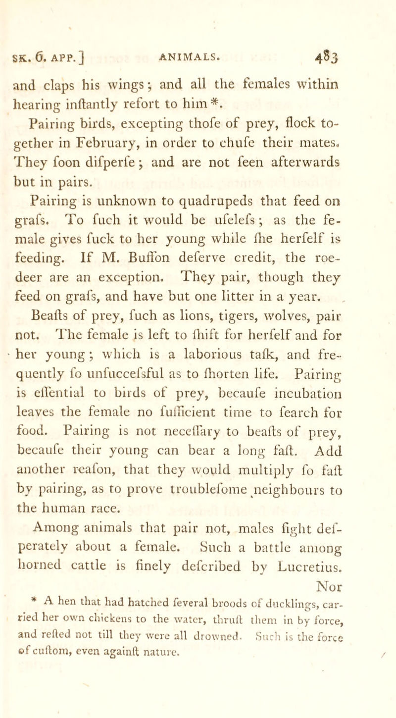and claps his wings; and all the females within hearing inftantly refort to him *. Pairing birds, excepting thofe of prey, flock to- gether in February, in order to chufe their mates. They foon difperfe; and are not i'een afterwards but in pairs. Pairing is unknown to quadrupeds that feed on grafs. To fuch it would be ufelefs; as the fe- male gives fuck to her young while fhe herfelf is feeding. If M. Buffon deferve credit, the roe- deer are an exception. They pair, though they feed on grafs, and have but one litter in a year. Beafts of prey, fuch as lions, tigers, wolves, pair not. The female is left to fhift for herfelf and for her young ; which is a laborious talk, and fre- quently fo unfuccefsful as to fhorten life. Pairing is eflential to birds of prey, becaufe incubation leaves the female no fulflcient time to fearch for food. Pairing is not neceflary to beafts of prey, becaufe their young can bear a long fall. Add another reafon, that they would multiply fo fall bv pairing, as to prove troublelome neighbours to the human race. Among animals that pair not, males fight def- perately about a female. Such a battle among horned cattle is finely deferibed by Lucretius. Nor * A hen that had hatched feveral broods of ducklings, car- ried her own chickens to the water, thrull them in by force, and relied not till they were all drowned. Such is the force of cultom, even again!! nature. /