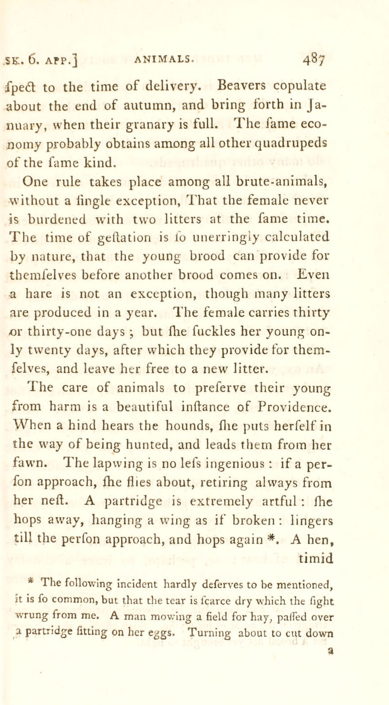 fped to the time of delivery. Beavers copulate about the end of autumn, and bring forth in Ja- nuary, when their granary is full. The fame eco- nomy probably obtains among all other quadrupeds of the fame kind. One rule takes place among all brute-animals, without a lingle exception, That the female never is burdened with two litters at the fame time. The time of geftation is l'o unerringly calculated by nature, that the young brood can provide for themfelves before another brood comes on. Even a hare is not an exception, though many litters are produced in a year. The female carries thirty or thirty-one days ; but fhe fuckles her young on- ly twenty days, after which they provide for them- felves, and leave her free to a new litter. The care of animals to preferve their young from harm is a beautiful inftance of Providence. When a hind hears the hounds, fhe puts herfelf in the way of being hunted, and leads them from her fawn. The lapwing is no lefs ingenious: if a per- fon approach, fhe flies about, retiring always from her neft. A partridge is extremely artful : fhe hops away, hanging a wing as if broken : lingers till the perfon approach, and hops again *. A hen, timid * The following incident hardly deferves to be mentioned, it is fo common, but that the tear is l'carce dry which the fight wrung from me. A man mowing a field for hay, palled over a partridge fitting on her eggs. Turning about to cut down a
