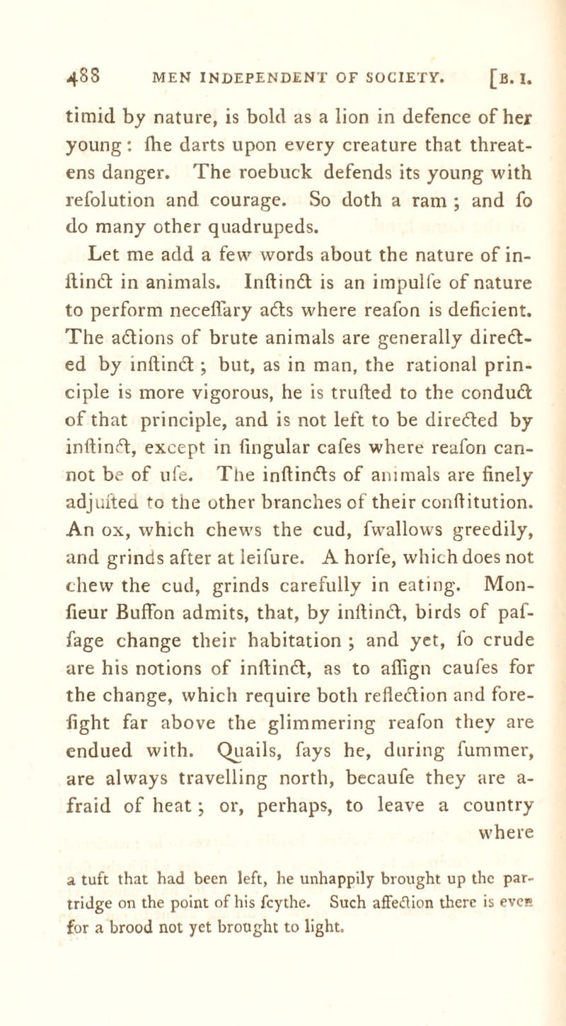 timid by nature, is bold as a lion in defence of her young: Ihe darts upon every creature that threat- ens danger. The roebuck defends its young with refolution and courage. So doth a ram ; and fo do many other quadrupeds. Let me add a few words about the nature of in- ftindt in animals. InftinCt is an impulfe of nature to perform neceflary aCts where reafon is deficient. The actions of brute animals are generally direct- ed by inftinCt ; but, as in man, the rational prin- ciple is more vigorous, he is trufted to the conduCt of that principle, and is not left to be directed by inftinCt, except in lingular cafes where reafon can- not be of ufe. The inltinCts of animals are finely adjulted to the other branches of their confiitution. An ox, which chews the cud, fwallows greedily, and grinds after at leifure. A horfe, which does not chew the cud, grinds carefully in eating. Mon- fieur Buffon admits, that, by inftinCt, birds of paf- fage change their habitation ; and yet, fo crude are his notions of inftinCt, as to affign caufes for the change, which require both reflection and fore- fight far above the glimmering reafon they are endued with. Quails, fays he, during furnmer, are always travelling north, becaufe they are a- fraid of heat; or, perhaps, to leave a country where a. tuft that had been left, he unhappily brought up the par- tridge on the point of his feythe. Such affedflon there is eve» for a brood not yet brought to light.