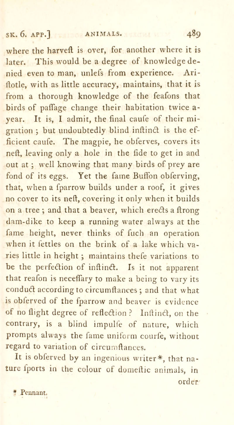 where the harveft is over, for another where it is later. This would be a degree of knowledge de- nied even to man, unlefs from experience. Ari- ftotle, with as little accuracy, maintains, that it is from a thorough knowledge of the feafons that birds of paflage change their habitation twice a- year. It is, I admit, the final caufe of their mi- gration ; but undoubtedly blind inftindt is the ef- ficient caufe. The magpie, he oblerves, covers its neft, leaving only a hole in the fide to get in and out at ; well knowing that many birds of prey are fond of its eggs. Yet the fame Buffon obferving, that, when a fparrow builds under a roof, it gives no cover to its neft, covering it only when it builds on a tree ; and that a beaver, which ere&s a ftrong dam-dike to keep a running water always at the fame height, never thinks of fuch an operation when it iettles on the brink of a lake which va- ries little in height ; maintains thefe variations to be the perfection of inftinct. Is it not apparent that reafon is neceflary to make a being to vary its conducft according to circumftances; and that what is oblerved of the fparrow and beaver is evidence of no flight degree of refle&ion ? Inftind, on the contrary, is a blind impulfe of nature, which prompts always the fame uniform courfe, without regard to variation of circumftances. It is obferved by an ingenious writer*, that na- ture lports in the colour of dumeftic animals, in order * Pennant,