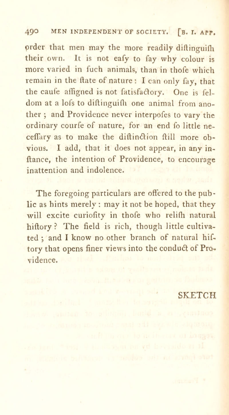 prder that men may the more readily diftinguilh their own. It is not eafy to fay why colour is more varied in fuch animals, than in thofe which remain in the date of nature: I can only fay, that the caufe aftigned is not fatisfactory. One is fel- dom at a lofs to diftinguilh one animal from ano- ther ; and Providence never interpofes to vary the ordinary courfe of nature, for an end fo little ne- ceflary as to make the diftinition ftill more ob- vious. I add, that it does not appear, in any in- ftance, the intention of Providence, to encourage inattention and indolence. The foregoing particulars are offered to the pub- lic as hints merely : may it not be hoped, that they will excite curiofity in thofe who relilli natural hiftory ? The field is rich, though little cultiva- ted ; and I know no other branch of natural hif- tory that opens finer views into the conduit of Pro^ vidence. SKETCH
