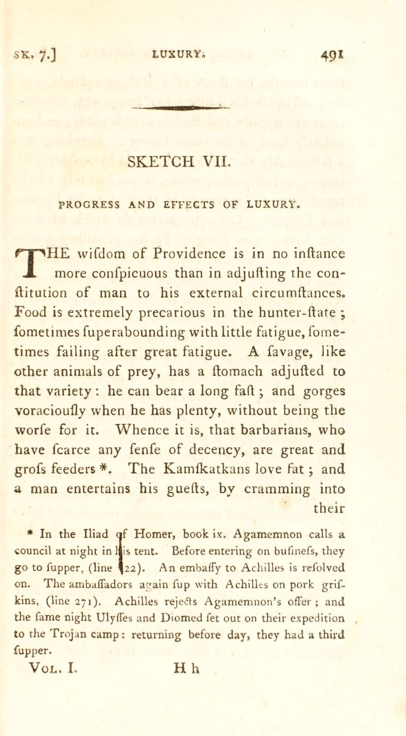 SKETCH VII. PROGRESS AND EFFECTS OF LUXURY. HE wifdom of Providence is in no inftance JL more confpicuous than in adjuring the con- ilitution of man to his external circumftances. Food is extremely precarious in the hunter-date ; fometimes fuperabounding with little fatigue, forne- times failing after great fatigue. A favage, like other animals of prey, has a ftomach adjufted to that variety : he can bear a long fad ; and gorges voracioufly when he has plenty, without being the worfe for it. Whence it is, that barbarians, who have fcarce any fenfe of decency, are great and grofs feeders *. The Kamfkatkans love fat ; and a man entertains his gueds, by cramming into their * In the Iliad cif Homer, book ix. Agamemnon calls a council at night in ijis tent. Before entering on bufinefs, they go to fupper, (line *22). An embaffy to Achilles is refolved on. The ambaffadors again fup with Achilles on pork grif- kins, (line 271). Achilles rejedls Agamemnon’s offer ; and the fame night Ulyffes and Diomed fet out on their expedition to the Trojan camp: returning before day, they had a third fupper. VOL, I. H h