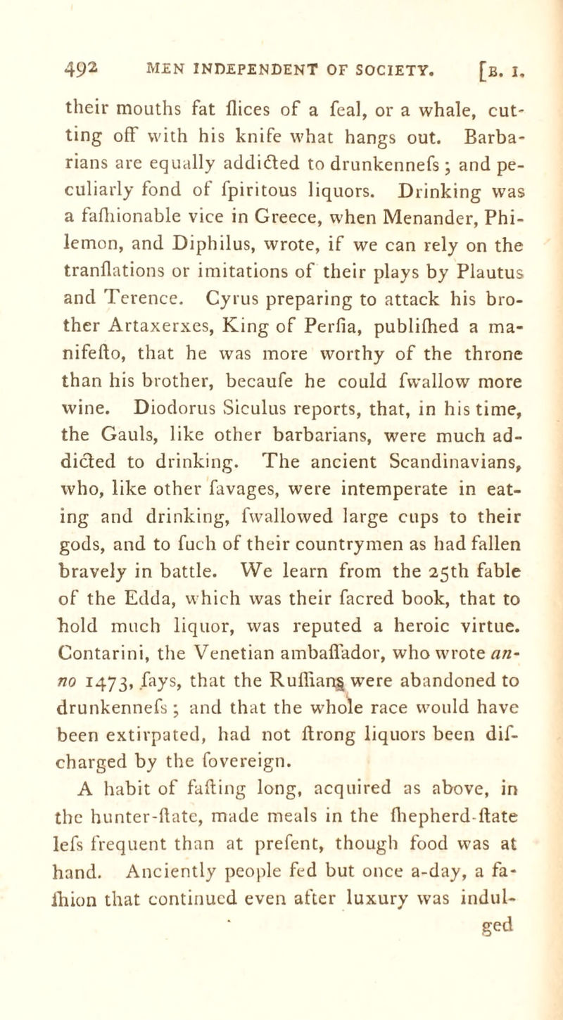 their mouths fat flices of a feal, or a whale, cut- ting off with his knife what hangs out. Barba- rians are equally addi&ed to drunkennefs; and pe- culiarly fond of fpiritous liquors. Drinking was a fafliionable vice in Greece, when Menander, Phi- lemon, and Diphilus, wrote, if we can rely on the tranflations or imitations of their plays by Plautus and Terence. Cyrus preparing to attack his bro- ther Artaxerxes, King of Perfia, publifhed a ma- nifeflo, that he was more worthy of the throne than his brother, becaufe he could fwallow more wine. Diodorus Siculus reports, that, in his time, the Gauls, like other barbarians, were much ad- dicted to drinking. The ancient Scandinavians, who, like other favages, were intemperate in eat- ing and drinking, fwallowed large cups to their gods, and to fuch of their countrymen as had fallen bravely in battle. We learn from the 25th fable of the Edda, which was their facred book, that to bold much liquor, was reputed a heroic virtue. Contarini, the Venetian ambaffador, who wrote an- no 1473, fays, that the Ruflian§ were abandoned to drunkennefs ; and that the whole race would have been extirpated, had not ftrong liquors been dif- charged by the fovereign. A habit of failing long, acquired as above, in the hunter-flate, made meals in the iliepherd-ilate lefs frequent than at prefent, though food was at hand. Anciently people fed but once a-day, a fa- lhion that continued even after luxury was indul- ged