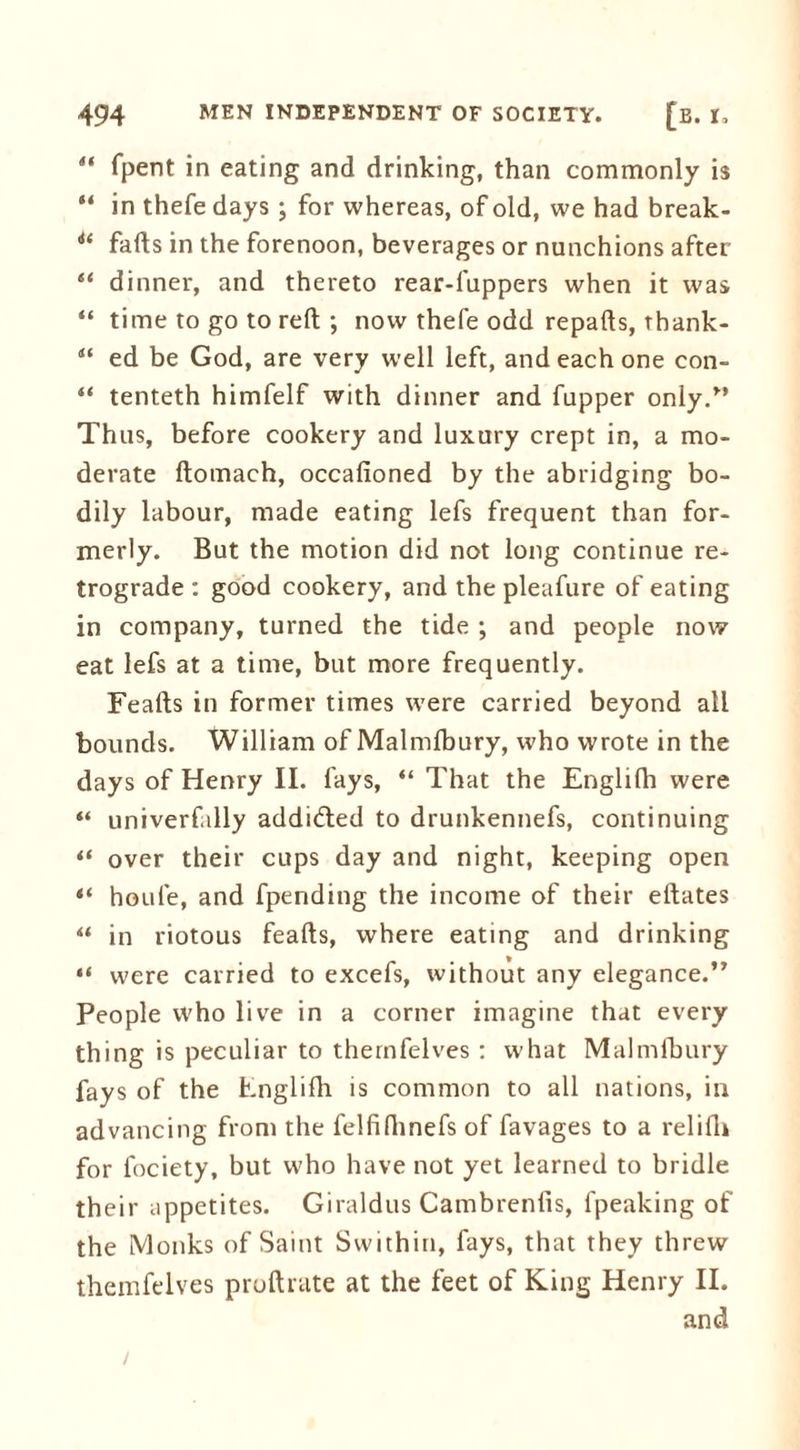 4t fpent in eating and drinking, than commonly is “ in thefe days ; for whereas, of old, we had break- i( falls in the forenoon, beverages or nunchions after “ dinner, and thereto rear-fuppers when it was “ time to go to reft ; now thefe odd repafts, thank- “ ed be God, are very well left, and each one con- “ tenteth himfelf with dinner and flipper only/* Thus, before cookery and luxury crept in, a mo- derate ftomach, occafioned by the abridging bo- dily labour, made eating lefs frequent than for- merly. But the motion did not long continue re- trograde : good cookery, and the pleafure of eating in company, turned the tide ; and people now eat lefs at a time, but more frequently. Feafts in former times w7ere carried beyond all bounds. William of Malmfbury, who wrote in the days of Henry II. fays, “ That the Englifh were “ univerfally addicted to drunkennefs, continuing “ over their cups day and night, keeping open “ houle, and fpending the income of their eftates “ in riotous feafts, where eating and drinking “ were carried to excefs, without any elegance.” People who live in a corner imagine that every thing is peculiar to thernfelves : what Malmfbury fays of the Fnglifh is common to all nations, in advancing from the felfifhnefs of favages to a relifh for fociety, but who have not yet learned to bridle their appetites. Giraldus Cambrenfis, fpeaking of the Monks of Saint Swithin, fays, that they threw thernfelves proftrate at the feet of King Henry II. and
