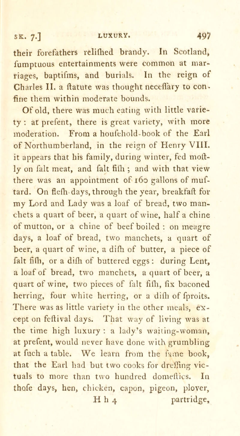 their forefathers relifhed brandy. In Scotland, fumptuous entertainments were common at mar- riages, baptifms, and burials. In the reign of Charles II. a ftatute was thought necefiary to con. fine them within moderate bounds. Of old, there was much eating with little varie- ty : at prefent, there is great variety, with more moderation. From a houfehold-book of the Earl of Northumberland, in the reign of Henry VIII. it appears that his family, during winter, fed moft- ly on fait meat, and fait fifli : and with that view there was an appointment of 160 gallons of muf- tard. On flefh days, through the year, breakfaft for my Lord and Lady was a loaf of bread, two man. chets a quart of beer, a quart of wine, half a chine of mutton, or a chine of beef boiled : on meagre days, a loaf of bread, two manchets, a quart of beer, a quart of wine, a difli of butter, a piece of fait fifli, or a difli of buttered eggs: during Lent, a loaf of bread, two manchets, a quart of beer, a quart of wine, two pieces of fait fifli, fix baconed herring, four white herring, or a difli of fproits. There was as little variety in the other meals, ex- cept on feftival days. That way of living was at the time high luxury : a lady’s waiting-woman, at prefent, would never have done with grumbling at fuch a table. We learn from the lame book, that the Earl had but two cooks for dreffing vic- tuals to more than two hundred domeftics. In thofe days, hen, chicken, capon, pigeon, plover, H h 4 partridge.