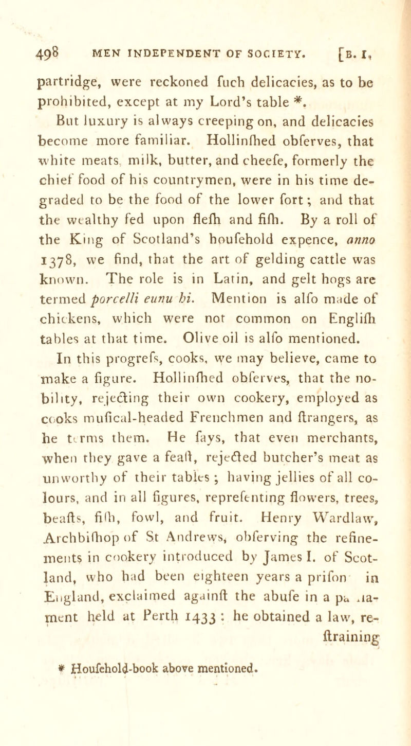 partridge, were reckoned fuch delicacies, as to be prohibited, except at my Lord’s table *. But luxury is always creeping on, and delicacies become more familiar. Hollinfhed obferves, that white meats milk, butter, and cheefe, formerly the chief food of his countrymen, were in his time de- graded to be the food of the lower fort; and that the wealthy fed upon flefli and fifh. By a roll of the King of Scotland’s houfehold expence, anno 1378, we find, that the art of gelding cattle was known. The role is in Latin, and gelt hogs arc termed porcelli eunu hi. Mention is alfo made of chickens, which were nor common on Englifh tables at that time. Olive oil is alfo mentioned. In this progrefs, cooks, we may believe, came to make a figure. Hollinfhed obferves, that the no- bility, rejecting their own cookery, employed as cooks mufical-headed Frenchmen and ftrangers, as he t'.rms them. He fays, that even merchants, when they gave a feall, rejected butcher’s meat as unworthy of their tables ; having jellies of all co- lours, and in all figures, reprefentmg flowers, trees, beafts, fifh, fowl, and fruit. Henry Wardlaw, Archbifhop of St Andrews, obferving the refine- ments in cookery introduced by James I. of Scot- land, who had been eighteen years a prifon in England, exclaimed againft the abufe in a pa .la- ment held at Perth 1433 : obtained a law, re- ftraining * Houfehold-book above mentioned.