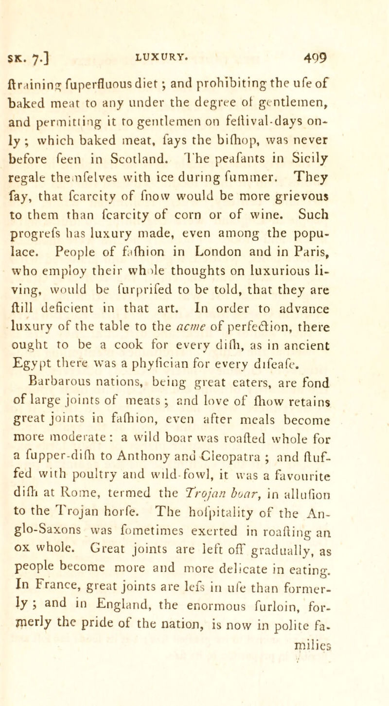 ftr,lining fuperfluous diet; and prohibiting the ufe of baked meat to any under the degree of gentlemen, and permitting it to gentlemen on fellival-days on* ly ; which baked meat, lays the bifhop, was never before feen in Scotland. The peafants in Sicily regale the nfelves with ice during fuminer. They fay, that fcarcity of fnow would be more grievous to them than fcarcity of corn or of wine. Such progrefs has luxury made, even among the popu- lace. People of fafhion in London and in Paris, who employ their wh de thoughts on luxurious li- ving, would be furprifed to be told, that they are dill deficient in that art. In order to advance luxury of the table to the acme of perfection, there ought to be a cook for every difh, as in ancient Egypt there was a phyfician for every difeafe. Barbarous nations, being great eaters, are fond of large joints of meats; and love of fliow retains great joints in fafhion, even after meals become more moderate : a wild boar was roafted whole for a fupper-difh to Anthony and Cleopatra ; and duf- fed with poultry and wild fowl, it was a favourite difli at Rome, termed the Trojan boar, in allufion to the I rojan horfe. The hofpitality of the An- glo-Saxons was fometimes exerted in roading an ox whole. Great joints are left off gradually, as people become more and more delicate in eating. In France, great joints are lefs in ufe than former- ly ; and in England, the enormous furloin, for- merly the pride of the nation, is now in polite fa- milies