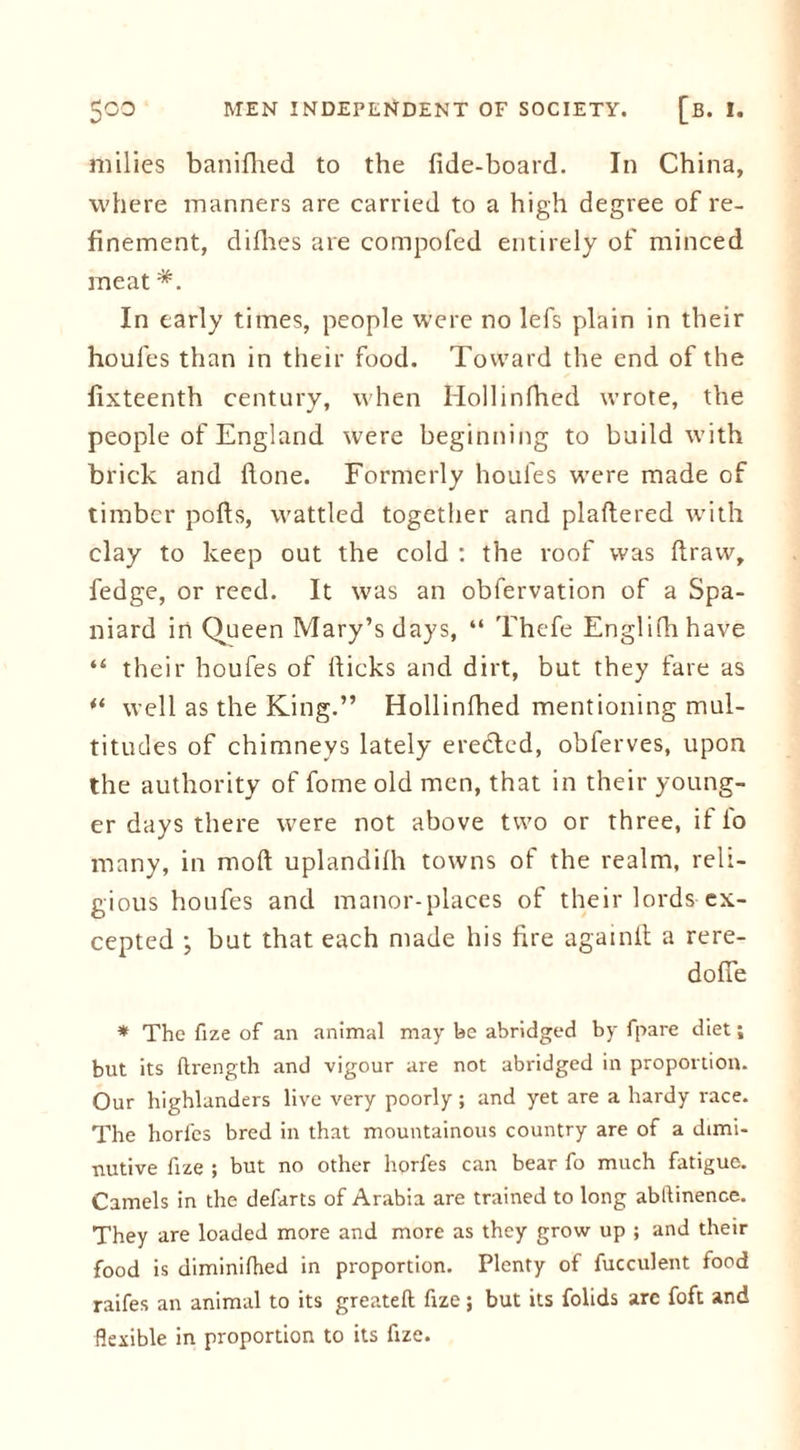 milies banifhed to the fide-board. In China, where manners are carried to a high degree of re- finement, difhes are compofed entirely of minced meat *. In early times, people were no lefs plain in their houfes than in their food. Toward the end of the fixteenth century, when Hollinfhed wrote, the people of England were beginning to build with brick and fione. Formerly houfes were made of timber polls, wattled together and plaffered with clay to keep out the cold : the roof was draw, fedge, or reed. It was an obfervation of a Spa- niard in Queen Mary’s days, “ Thefe Englifhhave “ their houfes of Hicks and dirt, but they fare as well as the King.” Hollinfhed mentioning mul- titudes of chimneys lately eredled, obferves, upon the authority of fome old men, that in their young- er days there were not above two or three, if fo many, in moll uplandilh towns of the realm, reli- gious houfes and manor-places of their lords ex- cepted ; but that each made his fire againit a rere- dofie * The fize of an animal may be abridged by fpare diet; but its ftrength and vigour are not abridged in proportion. Our highlanders live very poorly; and yet are a hardy race. The horics bred in that mountainous country are of a dimi- nutive fize ; but no other hprfes can bear fo much fatigue. Camels in the defarts of Arabia are trained to long abllinence. They are loaded more and more as they grow up ; and their food is diminifhed in proportion. Plenty of fucculent food raifes an animal to its greateft fize; but its folids arc foft and flexible in proportion to its fize.