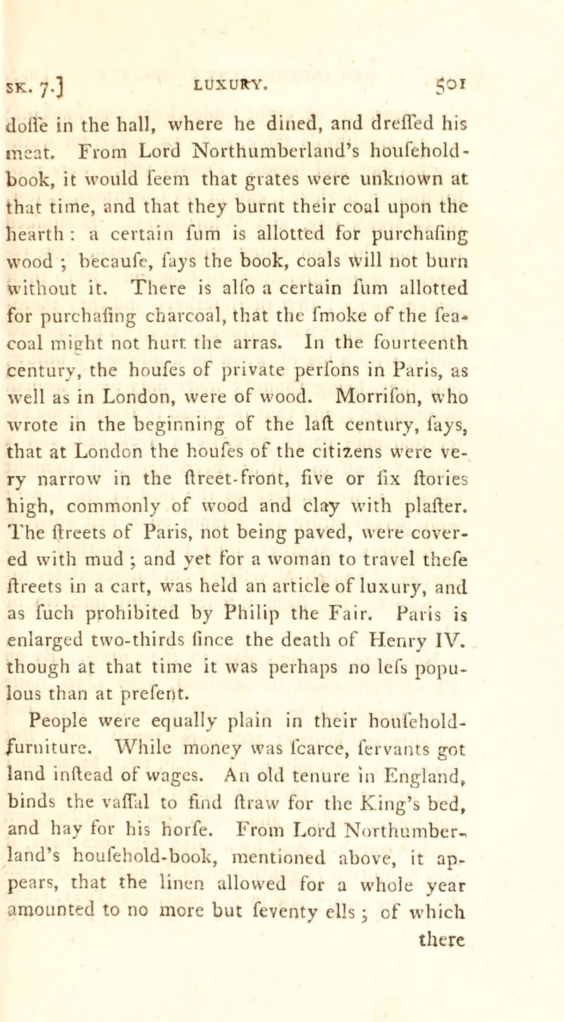 dofie in the hall, where he dined, and drefled his meat. From Lord Northumberland’s houfehold- book, it would Teem that grates were unknown at that time, and that they burnt their coal upon the hearth : a certain fum is allotted for purchafing wood ; becaufe, fays the book, coals will not burn without it. There is alfo a certain fum allotted for purchafing charcoal, that the fmoke of the fea- coal might not hurt the arras. In the fourteenth century, the houfes of private perfons in Paris, as well as in London, were of wood. Morrifon, who wrote in the beginning of the lad century, fays, that at London the houfes of the citizens were ve- ry narrow in the ftreet-front, five or fix ftoties high, commonly of wood and clay with plafter. The ftreets of Paris, not being paved, were cover- ed with mud ; and yet for a woman to travel thefe ftreets in a cart, was held an article of luxury, and as fuch prohibited by Philip the Fair. Paris is enlarged two-thirds iince the death of Henry IV. though at that time it was perhaps no lefs popu- lous than at prefect. People were equally plain in their houfehold- furniture. While money was fcarce, fervants got land inftead of wages. An old tenure in England, binds the vaflal to find ftraw for the King’s bed, and hay tor his horfe. From Lord Northumber-. land’s houfehold-book, mentioned above, it ap- pears, that the linen allowed for a whole year amounted to no more but feventy ells; of which there