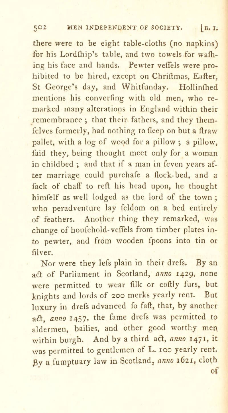 there were to be eight table-cloths (no napkins) for his Lordfhip’s table, and two towels for wafh- ing his face and hands. Pewter veffels were pro- hibited to be hired, except on Chriftmas, Eafter, St George’s day, and Whitfunday. Hollinfhed mentions his converfing with old men, who re- marked many alterations in England within their remembrance ; that their fathers, and they them- felves formerly, had nothing to deep on but a ftraw pallet, with a log of wood for a pillow ; a pillow, faid they, being thought meet only for a woman in childbed ; and that if a man in feven years af- ter marriage could purchafe a flock-bed, and a fack of chaff to reft; his head upon, he thought himfelf as well lodged as the lord of the town ; tvho peradventure lay feldom on a bed entirely of feathers. Another thing they remarked, was change of houfehold-veffels from timber plates in- to pewter, and from wooden fpoons into tin or filver. Nor were they lefs plain in their drefs. By an ad of Parliament in Scotland, anno 1429, none were permitted to wear filk or coftly furs, but knights and lords of 200 merks yearly rent. But luxury in drefs advanced fo faft, that, by another ad, anno 1457, the fame drefs was permitted to aldermen, bailies, and other good worthy mep within burgh. And by a third act, anno 1471, it was permitted to gentlemen of L. 100 yearly rent. By a fumptuary law in Scotland, anno 1621, cloth of