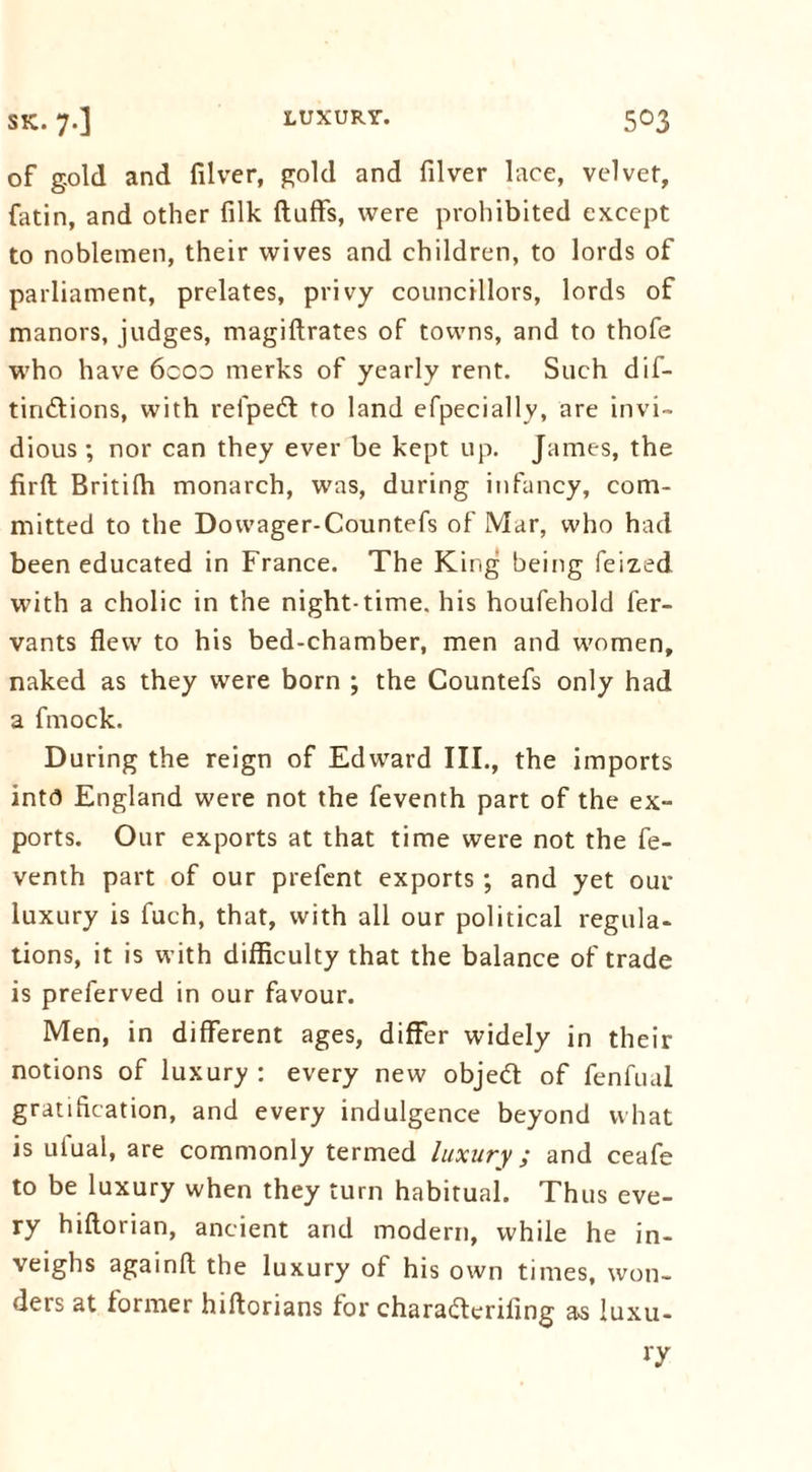 of gold and filver, gold and filver lace, velvet, fatin, and other filk fluffs, were prohibited except to noblemen, their wives and children, to lords of parliament, prelates, privy councillors, lords of manors, judges, magiflrates of towns, and to thofe who have 6coo merks of yearly rent. Such dif- tiridlions, with refpedt to land efpecially, are invi- dious ; nor can they ever be kept up. James, the firfl Britifh monarch, was, during infancy, com- mitted to the Dowager-Countefs of Mar, who had been educated in France. The King being feized with a cholic in the night-time, his houfehold fer- vants flew to his bed-chamber, men and women, naked as they were born ; the Countefs only had a fmock. During the reign of Edward III., the imports into England were not the feventh part of the ex- ports. Our exports at that time were not the fe- venth part of our prefent exports ; and yet our luxury is fuch, that, with all our political regula- tions, it is with difficulty that the balance of trade is preferved in our favour. Men, in different ages, differ widely in their notions of luxury : every new objedt of fenfual gratification, and every indulgence beyond what is uiual, are commonly termed luxury; and ceafe to be luxury when they turn habitual. Thus eve- ry hiflorian, ancient and modern, while he in- veighs againft the luxury of his own times, won- ders at former hiftorians for charafterifing as luxu- ry