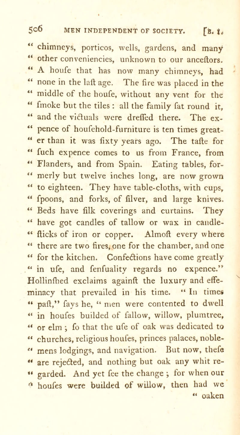 “ chimneys, porticos, wells, gardens, and many “ other conveniencies, unknown to our anceftors. “ A houfe that has now many chimneys, had “ none in the lafl age. The fire was placed in the “ middle of the houfe, without any vent for the “ fmoke but the tiles : all the family fat round it, “ and the vi&amp;uals were dreffed there. The ex- pence of houfehold-furniture is ten times great- “ er than it was fixty years ago. The tafte for “ fuch expence comes to us from France, from 44 Flanders, and from Spain. Eating tables, for- 44 merly but twelve inches long, are now grown 44 to eighteen. They have table-cloths, with cups, 44 fpoons, and forks, of filver, and large knives. 44 Beds have filk coverings and curtains. They “ have got candles of tallow or wax in candle- “ flicks of iron or copper. Almofl every where 44 there are two fires, one for the chamber, and one 44 for the kitchen. Confections have come greatly 44 in ufe, and fenfuality regards no expence.’’ Hollinfhed exclaims againfl the luxury and effe- minacy that prevailed in his time. “ In times 44 part,” fays he, “ men were contented to dwell 44 in houfes budded of fallow, willow, plumtree, 44 or elm ; fo that the ufe of oak was dedicated to 44 churches, religious houfes, princes palaces, noble- 44 mens lodgings, and navigation. But now, thefe 44 are rejedled, and nothing but oak any whit re- 44 garded. And yet fee the change ; for when our '■'* houfes were budded ot willow, then had we 44 oaken