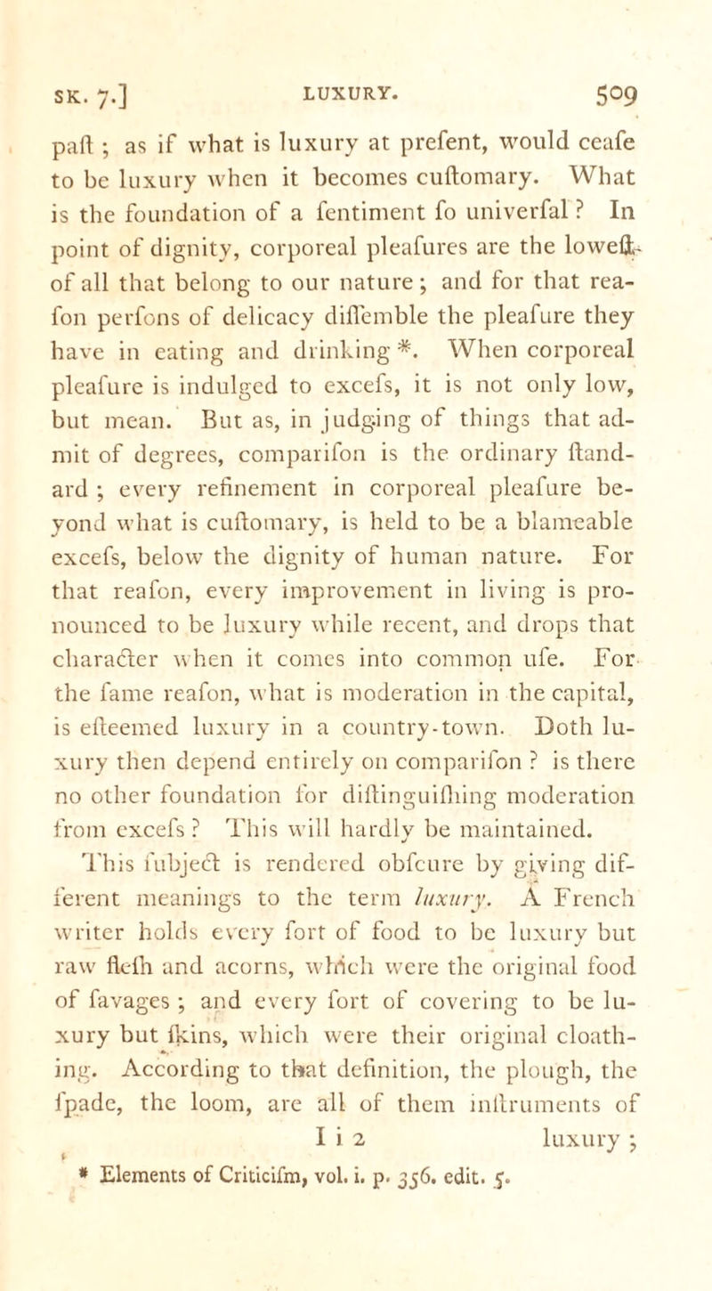 pa ft ; as if what is luxury at prefent, would ceafe to be luxury when it becomes cuftomary. What is the foundation of a fentiment fo univerfal ? In point of dignity, corporeal pleafures are the lowefr- of all that belong to our nature; and for that rea- fon perfons of delicacy difiemble the pleafure they have in eating and drinking *. When corporeal pleafure is indulged to excefs, it is not only low, but mean. But as, in judging of things that ad- mit of degrees, comparifon is the ordinary ftand- ard ; every refinement in corporeal pleafure be- yond what is cuftomary, is held to be a blameable excefs, below the dignity of human nature. For that reafon, every improvement in living is pro- nounced to be luxury while recent, and drops that character when it comes into common ufe. For the fame reafon, what is moderation in the capital, is efteemed luxury in a country-town. Doth lu- xury then depend entirely on comparifon ? is there no other foundation for diftinguifliing moderation from excefs ? This will hardly be maintained. This fubject is rendered obfeure by giving dif- ferent meanings to the term luxury. A French writer holds every fort of food to be luxury but raw fleih and acorns, which were the original food of favages ; and every fort of covering to be lu- xury but ftcins, which were their original cloath- ing. According to that definition, the plough, the ipadc, the loom, are all of them inllruments of I i 2 luxury •, * Elements of Criticifm, vol. i. p. 356. edit. 5.