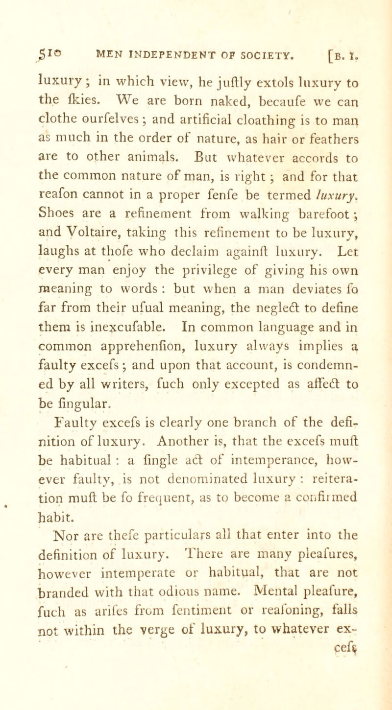 luxury ; in which view, he jultly extols luxury to the Ikies. We are born naked, becaufe we can clothe ourfelves; and artificial cloathing is to man as much in the order of nature, as hair or feathers are to other animals. But whatever accords to the common nature of man, is l ight; and for that reafon cannot in a proper fenfe be termed luxury. Shoes are a refinement from walking barefoot •, and Voltaire, taking this refinement to be luxury, laughs at thofe who declaim againft luxury. Let every man enjoy the privilege of giving his own meaning to words : but when a man deviates fo far from their ufual meaning, the negleft to define them is inexcufable. In common language and in common apprehenfion, luxury always implies a faulty excefs; and upon that account, is condemn- ed by all writers, fuch only excepted as afteft to be lingular. Faulty excefs is clearly one branch of the defi- nition of luxury. Another is, that the excefs mult be habitual : a fingle act of intemperance, how- ever faulty, is not denominated luxury : reitera- tion mult be fo frequent, as to become a confirmed habit. Nor are thefe particulars all that enter into the definition of luxury. There are many pleafures, however intemperate or habitual, that are not branded with that odious name. Mental pleafure, fuch as arifes from fentiment or reafoning, falls not within the verge of luxury, to whatever ex- cels