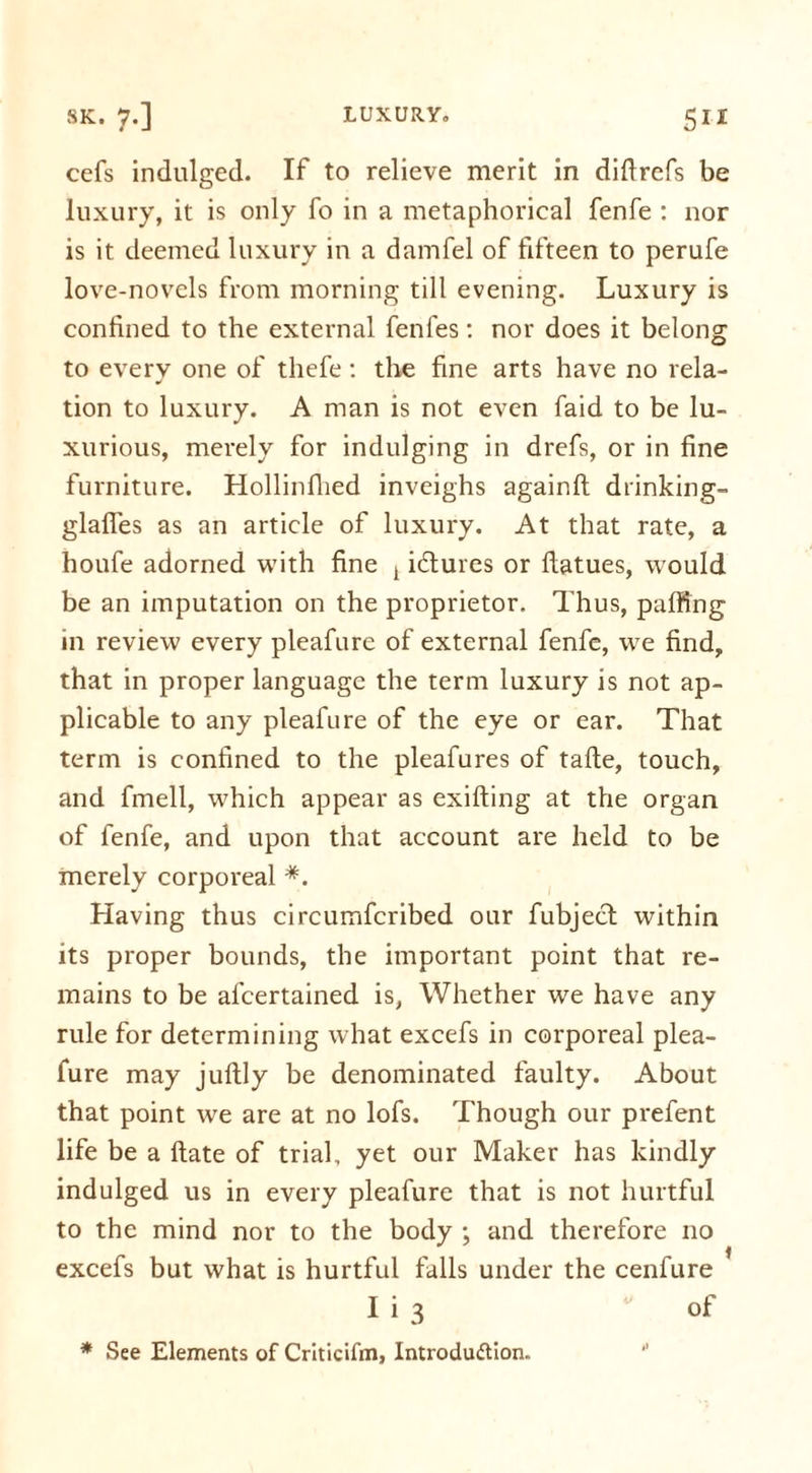 cefs indulged. If to relieve merit in diftrefs be luxury, it is only fo in a metaphorical fenfe : nor is it deemed luxury in a damfel of fifteen to perufe love-novels from morning till evening. Luxury is confined to the external fenfes: nor does it belong to every one of thefe: the fine arts have no rela- tion to luxury. A man is not even faid to be lu- xurious, merely for indulging in drefs, or in fine furniture. Hollinflied inveighs againft drinking- glafies as an article of luxury. At that rate, a houfe adorned with fine t i&ures or ftatues, would be an imputation on the proprietor. Thus, puffing in review every pleafure of external fenfe, we find, that in proper language the term luxury is not ap- plicable to any pleafure of the eye or ear. That term is confined to the pleafures of tafte, touch, and fmell, which appear as exifting at the organ of fenfe, and upon that account are held to be merely corporeal *. Having thus circumfcribed our fubject within its proper bounds, the important point that re- mains to be alcertained is, Whether we have any rule for determining what excefs in corporeal plea- fure may juftly be denominated faulty. About that point we are at no lofs. Though our prefent life be a ftate of trial, yet our Maker has kindly indulged us in every pleafure that is not hurtful to the mind nor to the body ; and therefore no excefs but what is hurtful falls under the cenfure I i 3 of * See Elements of Criticifm, Introduction.