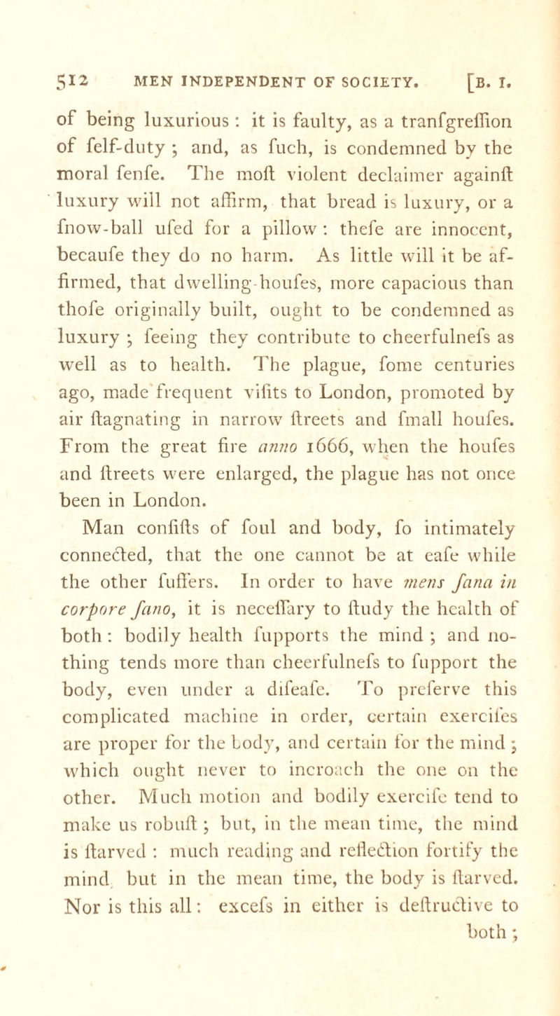 of being luxurious: it is faulty, as a tranfgrelfion of felf-duty ; and, as fuch, is condemned by the moral fenfe. The mod; violent declaimer again!! luxury will not affirm, that bread is luxury, or a fnow-ball ufed for a pillow : thefe are innocent, becaufe they do no harm. As little will it be af- firmed, that dwelling houfes, more capacious than thofe originally built, ought to be condemned as luxury *, feeing they contribute to cheerfulnefs as well as to health. The plague, fome centuries ago, made frequent vifits to London, promoted by air ftagnating in narrow directs and fmall houfes. From the great fire ciruio 1666, when the houfes and ftreets were enlarged, the plague has not once been in London. Man confifts of foul and body, fo intimately connected, that the one cannot be at eafe while the other fuffers. In order to have mens Jana in corpore fano, it is necefiary to ftudy the health of both : bodily health fupports the mind ; and no- thing tends more than cheerfulnefs to fupport the body, even under a difeafe. To preferve this complicated machine in order, certain exerciles are proper for the body, and certain for the mind ; which ought never to incroach the one on the other. Much motion and bodily exercife tend to make us robuft ; but, in the mean time, the mind is rtarved : much reading and refiedion fortify the mind but in the mean time, the body is ftarved. Nor is this all: excefs in either is deftruclive to both;